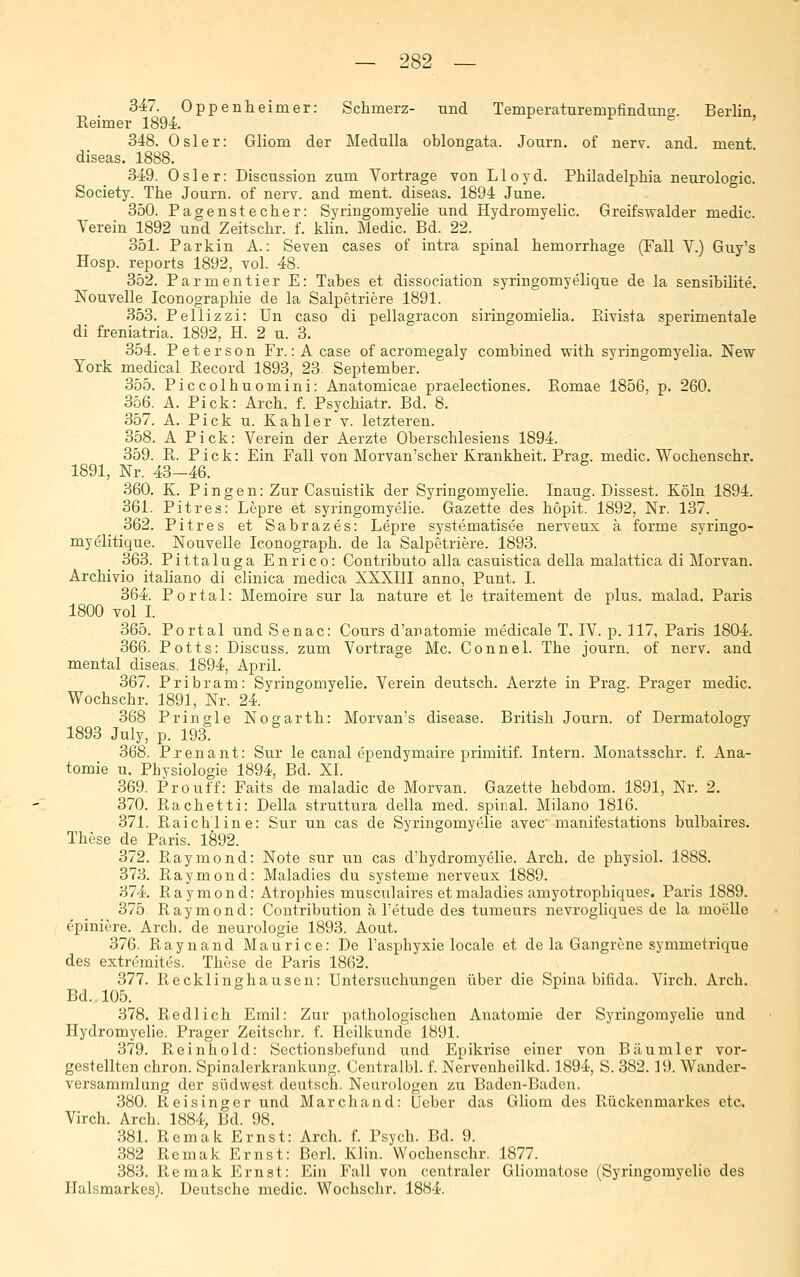 347. Oppenheimer: Schmerz- und Temperaturempfinduug. Berlin, Reimer 1894. 348. Osler: Gliom der Medulla oblongata. Journ. of nerv. and. ment diseas. 1888. 349. Osler: Discussion zum Vortrage von Lloyd. Philadelphia neurologic. Society. The Journ. of nerv, and ment. diseas. 1894 June. 350. Pagenstecher: Syringomyelie und Hydromyelic. Greifswalder medic. Verein 1892 und Zeitschr. f. kUn. Medic. Bd. 22. 351. Parkin A.: Seven cases of intra spinal hemorrhage (Fall V.) Guy's Hosp. reports 1892, vol. 48. 352. Parmontier E: Tabes et dissociation syringomyelique de la sensibilite. Nouvelle Iconographie de la Salpetriere 1891. 353. Pellizzi: Un caso di pellagracon siringomielia. Pdvista sperimentale di freniatria. 1892, H. 2 u. 3. 354. Peterson Fr.: A case of acromegaly combined with syringomyelia. New York medical Eecord 1893, 23. September. 355. Piccolhuomini: Anatomicae praelectiones. Romae 1856, p. 260. 356. A. Pick: Arch. f. Psychiatr. Bd. 8. 357. A. Pick u. Kahler v. letzteren. 358. A Pick: Verein der Aerzte Oberschlesiens 1894. 359. R. Pick: Ein Fall von Morvan'scher Krankheit. Prag, medic. Wochenschr. 1891, Nr. 43-46. 360. K. P i n g e n: Zur Casuistik der Syringomyelie. Inaug. Bissest. Köln 1894. 361. Pitres: Lepre et syringomyelie. Gazette des hopit. 1892, Nr. 137. 362. Pitres et Sabrazes: Lepre systematisee nerveux ä forme syringo- myelitique. Nouvelle Iconograph. de la Salpetriere. 1893. 363. Pittaluga Enrico: Contributo alla casuistica della malattica di Morvan. Archivio italiano di clinica medica XXXllI anno, Punt. I. 364. Portal: Memoire sur la nature et le traitement de plus, malad. Paris 1800 vol I. 365. Portal und Senac: Cours d'anatomie medicale T. IV. p. 117, Paris 1804. 366. Potts: Discuss. zum Vortrage Mc. Connel. The journ. of nerv, and mental diseas. 1894, April. 367. Pribram: Syringomyelie. Verein deutsch. Aerzte in Prag. Prager medic. Wochschr. 1891, Nr. 24. 368 Pringle Nogarth: Morvan's disease. British Journ. of Dermatology 1893 July, p. 193t 368. Prenant: Sur le canal ependymaire primitif. Intern. Monatsschr. f. Ana- tomie u. Physiologie 1894, Bd. XI. 369. Pro uff: Faits de maladic de Morvan. Gazette hebdom. 1891, Nr. 2. 370. Rächetti: Della struttura della med. spinal. Milano 1816. 371. Raichline: Sur un cas de Syringomyelie avec manifestations bulbaires. These de Paris. 1892. 372. Raymond: Note sur un cas d'hydromyelie. Arch. de physiol. 1888. 373. Raymond: Maladies du Systeme nerveux 1889. 374. Raymond: Atrophies musculaires et maladies amyotrophiques. Paris 1889. 375. Raymond: Contribution ä Tetude des tumeurs nevrogliques de la moelle epiniere. Arch. de neurologie 1893. Aout. 376. Raynaud Maurice: De l'asphyxie locale et de la Gangrene symmetrique des extremites. These de Paris 1862. 377. Recklinghausen: Untersuchungen über die Spina bifida. Virch. Arch. Bd.. 105. 378. Pi.edlich Emil: Zur pathologischen Anatomie der Syringomyelie und Hydromyelie. Prager Zeitschr. f. Heilkunde 1891. 379. Reinhold: Sectionsbefund und Epikrise einer von Bäumler vor- gestellten chron. Spinalerkrankung. Centralbl. f. Nervenheilkd. 1894, S. 382.19. Wander- versammlung der Südwest deutsch. Neurologen zu Baden-Baden. 380. Reisinger und Marchand: Ueber das Gliom des Rückenmarkes etc. Virch. Arch. 1884, Bd. 98. 381. Remak Ernst: Arch. f. Psych. Bd. 9. 382 Remak Ernst: Berl. Klin. Wochenschr. 1877. 383. Remak Ernst: Ein Fall von centraler Gliomatose (Syringomyelie des Halsmarkes). Deutsche medic. Wochschr. 1884.