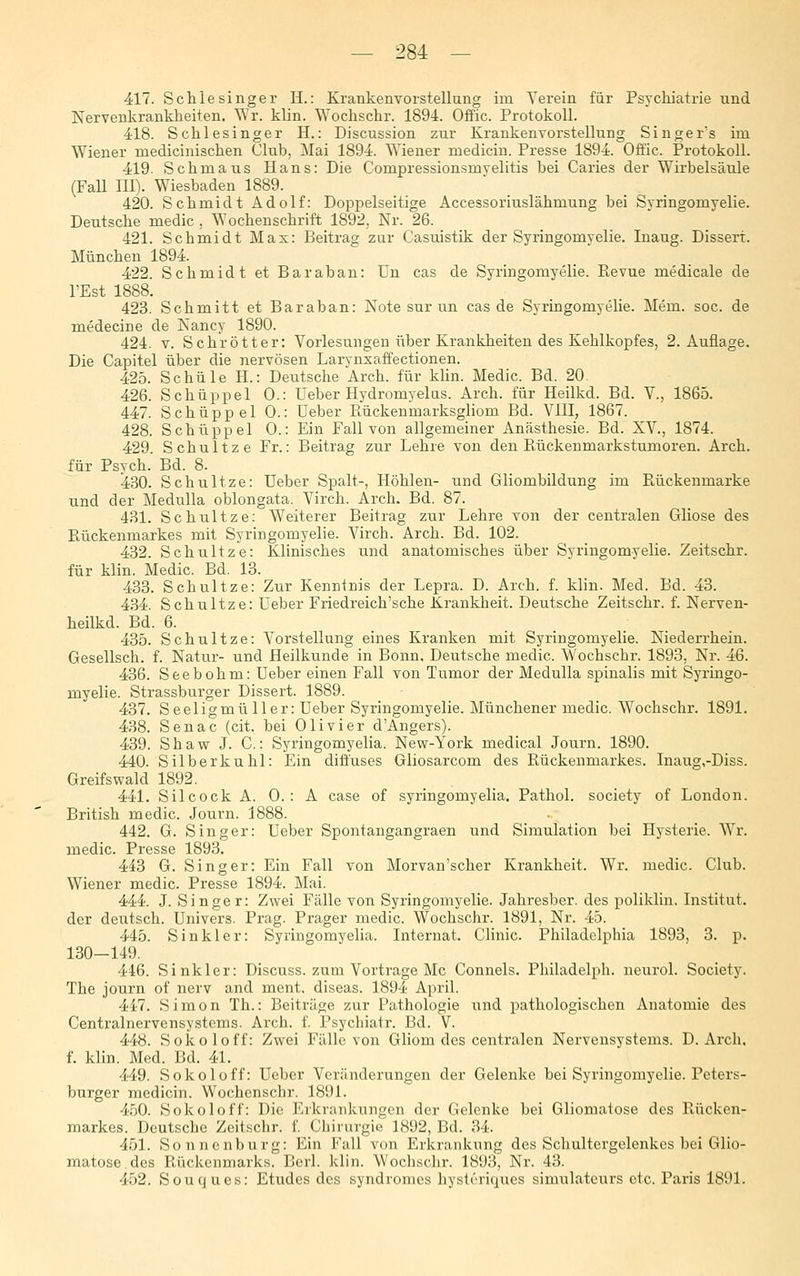 417. Schlesinger H.: Krankenvorstellung im Verein für Psychiatrie und Nervenkrankheiten. Wr. klin. Wochschr. 1894. Offic. Protokoll. 418. Schlesinger H.: Discussion zur Krankenvorstellung Singers im Wiener medicinischen Club, Mai 1894. Wiener medicin. Presse 1894. Offic. Protokoll. 419. Schmaus Hans: Die Compressionsmyelitis bei Caries der Wirbelsäule (FaU III). Wiesbaden 1889. 420. Schmidt Adolf: Doppelseitige Accessoriuslähmung bei Syringomyelie. Deutsche medic , Wochenschrift 1892, Nr. 26. 421. Schmidt Max: Beitrag zur Casuistik der Syringomyelie. Inaug. Dissert. München 1894. 422. Schmidt et Baraban: ün cas de Syringomyelie. Ptevue medicale de l'Est 1888. 423. Schmitt et Baraban: Note sur un cas de Syringomyelie. Mem. soc. de medecine de Nancy 1890. 424. V. Schrötter: Vorlesungen über Krankheiten des Kehlkopfes, 2. Auflage. Die Capitel über die nervösen Larynxaffectionen. 425. Schule H.: Deutsche Arch. für klin. Medic. Bd. 20 426. Schüppel 0.: Ueber Hydromyelas. Arch. für Heilkd. Bd. V., 1865. 447. Schüppel 0.: üeber Eückenmarksgliom Bd. VlII, 1867. 428. Schüppel 0.: Ein Fall von allgemeiner Anästhesie. Bd. XV., 1874. 429. Schnitze Fr.: Beitrag zur Lehre von den Rückeumarkstumoren. Arch. für Psych. Bd. 8. 4.30. Schnitze: Ueber Spalt-, Höhlen- und Gliombildung im Rückenmarke und der Medulla oblongata. Virch. Arch. Bd. 87. 431. Schnitze: Weiterer Beitrag zur Lehre von der centralen Gliose des Rückenmarkes mit Syringomyelie. Virch. Arch. Bd. 102. 432. Schnitze: Klinisches und anatomisches über Syringomyelie. Zeitschr. für klin. Medic. Bd. 13. 433. Schnitze: Zur Kenntnis der Lepra. D. Arch. f. klin. Med. Bd. 43. 4.34. Schnitze: Ueber Friedreich'sche Krankheit. Deutsche Zeitschr. f. Nerven- heilkd. Bd. 6. 435. Schnitze: Vorstellung eines Kranken mit Syringomyelie. Niederrhein. Gesellsch. f. Natur- und Heilkunde in Bonn. Deutsche medic. Wochschr. 1893, Nr. 46. 436. Seebohm: Ueber einen Fall von Tumor der Medulla spinalis mit Syringo- myelie. Strassburger Dissert. 1889. 437. Seeligmüller: Ueber Syringomyelie. Münchener medic. Wochschr. 1891. 438. Senac (cit. bei Olivier d'Angers). 439. Shaw J. C.: Syringomyelia. New-York medical Journ. 1890. 440. Silberkuhl: Ein diffuses Gliosarcom des Rückenmarkes. Inaug,-Diss. Greifs wald 1892. 441. Silcock A. 0. : A case of syringomyelia. Pathol. society of London. British medic. Journ. 1888. 442. G. Singer: Ueber Spontangangraen und Simulation bei Hysterie. Wr. medic. Presse 1893. 443 G. Singer: Ein Fall von Morvan'scher Krankheit. Wr. medic. Club. Wiener medic. Presse 1894. Mai. 444. J. Singer: Zwei Fälle von Syringomyelie. Jahresbcr. des poliklin. Institut, der deutsch. Univers. Prag. Prager medic. Wochschr. 1891, Nr. 45. 445. Sinkler: Syringomyelia. Internat. Clinic. Philadelphia 1893, 3. p. 130—149. 446. Sinkler: Discuss. zum Vortrage Mc Connels. Philadelph. neurol. Society. The journ of nerv and ment, diseas. 1894 April. 41-7. Simon Th.: Beiträge zur Pathologie und pathologischen Anatomie des Centralnervensystems. Arch. f. Psychiatr. Bd. V. 448. Sokoloff: Zwei Fälle von Gliom des centralen Nervensystems. D. Arch. f. klin. Med. Bd. 41. 449. Sokoloff: Ueber Veränderungen der Gelenke bei Syringomyelie. Peters- burger medicin. Wochcnschr. 1891. 4.50. Sokoloff: Die Eiknuikungcn der Gelenke bei Gliomatose des Rücken- markes. Deutsche Zeitschr. f. Cliirurgie 1892, Bd. 34. 451. Sonnenburg: Ein Fall von Erkrankung des Schultergelenkes bei Glio- matose. des Rückenmarks. Berl. klin. Wochschr. 1893, Nr. 43. 452. Souques: Etudes des Syndromes hysti'riqucs simulateurs etc. Paris 1891.