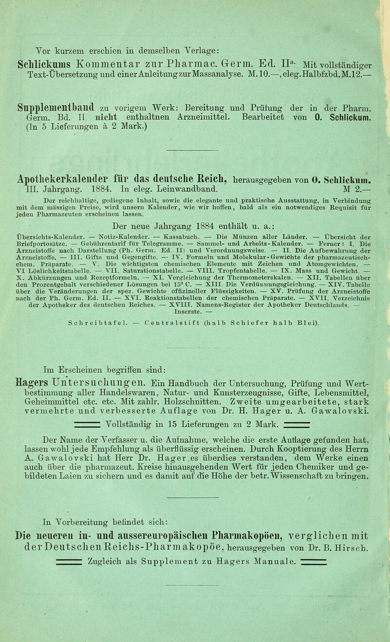 Vor kurzem erschien in demselben Verlage: Schlickums Kommentar zur Pharmac. Germ. Ed. IIa- Mit vollständiger Text-Übersetzung und einer AnleitungzurMassanalyse. M.10.—,eleg.Halbfzbd.M.12.— Snppleilientlbaild zu vorigem Werk: Bereitung und Prüfung der in der Pharm. Germ. Bd. II nicht enthaltnen Arzneimittel. Bearbeitet von 0. Schlickum. (In 5 Lieferungen ä 2 Mark.) Apothekerkalender für das deutsche Reich, herausgegeben von o. Schlickum. III. Jahrgang. 1884. In eleg. Leinwandband. M 2.— Der reichhaltige, gediegene Inhalt, sowie die elegante und praktische Ausstattung, in Verbindung mit dem massigen Preise, wird unsern Kalender, wie wir hoffen, bald als ein notwendiges Requisit für jeden Pharmazeuten erscheinen lassen. Der neue Jahrgang 1884 enthält u. a.: Übersichts-Kalender. — Notiz-Kalender. — Kassabuch. — Die Münzen aller Länder. — Übersicht der Briefportosätze. — Gebührentarif für Telegramme. — Sammel- und Arbeits-Kalender. — Ferner: I. Die Arzneistoffe nach Darstellung (Ph. Germ. Ed. II) und Verordnungsweise. — II. Die Aufbewahrung der Arzneistoffe. — III. Gifte und Gegengifte. — IV. Formeln und Molekular-Gewichte der pharmazeutisch- chem. Präparate. — V. Die wichtigsten chemischen Elemente mit Zeichen und Atomgewichten. — VI Löslichkeitstabelle. — VII. Saturationstabelle. — VIII. Tropfentabelle. — IX. Mass und Gewicht. — X. Abkürzungen und Rezeptformeln. — XI. Vergleichung der Thermometerskalen. — XII. Tabellen über den Prozentgehalt verschiedener Lösungen bei 15° C. — XIII. Die Verdünnungsgleiebung. — XIV. Tabelle über die Veränderungen der spez. Gewichte offizineller Flüssigkeiten. — XV. Prüfung der Arzneistoffe nach der Ph. Germ. Ed. II. — XVI. Reaktionstabellen der chemischen Präparate. — XVII. Verzeichnis der Apotheker des deutschen Reiches. — XVIII. Namens-Register der Apotheker Deutschlands. — Inserate. — SchreibtafeL — Centralstift (halb Schiefer halb Blei). Im Erscheinen begriffen sind: Hagers Untersuchungen. Ein Handbuch der Untersuchung, Prüfung und Wert- bestimmung aller Handelswaren, Natur- und Kunsterzeugnisse, Gifte, Lebensmittel, Geheimmittel etc. etc. Mit zahlr. Holzschnitten. Zweite umgearbeitete, stark vermehrte und verbesserte Auflage von Dr. H. Haffer u. A. Gawalovski. Vollständig in 15 Lieferungen zu 2 Mark. Der Name der Verfasser u. die Aufnahme, welche die erste Autlage gefunden hat7 lassen wohl jede Empfehlung als überflüssig erscheinen. Durch Kooptierung des Herrn A. Gawalovski hat Herr Dr. Hager.es überdies verstanden, dem Werke einen auch über die pharmazeut. Kreise hinausgehenden Wert für jeden Chemiker und ge- bildeten Laien zu sichern und es damit auf die Höhe der betr. Wissenschaft zu bringen. In Vorbereitung befindet sich: Die neueren in- und aussereuropäischen Pharmakopoen, verglichen mit derDeutschenReichs-PharmakopÖe, herausgegeben von Dr. B.Hirsch. ^^^^ Zugleich als Supplement zu Hagers Manuale. ^^^