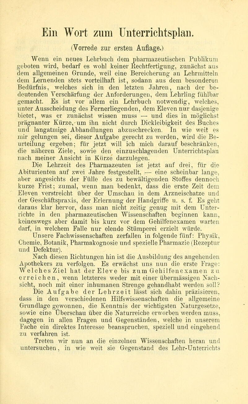 Ein Wort zum Unterrichtsplan. (Vorrede zur ersten Auflage,) Wenn ein neues Lehrbuch dem pharmazeutischen Publikum geboten wird, bedarf es wohl keiner Rechtfertigung, zunächst aus dem allgemeinen Grunde, weil eine Bereicherung an Lehrmitteln dem Lernenden stets vorteilhaft ist, sodann aus dem besonderen Bedürfnis, welches sich in den letzten Jahren, nach der be- deutenden Verschärfung der Anforderungen, dem Lehrling fühlbar gemacht. Es ist vor allem ein Lehrbuch notwendig, welches, unter Ausscheidung des Fernerliegenden, dem Eleven nur dasjenige bietet, was er zunächst wissen muss — und dies in möglichst prägnanter Kürze,-um ihn nicht durch Dickleibigkeit des Buches und langatmige Abhandlungen abzuschrecken. In wie weit es mir gelungen sei, dieser Aufgabe gerecht zu werden, wird die Be- urteilung ergeben; für jetzt will ich mich darauf beschränken, die näheren Ziele, sowie den einzuschlagenden Unterrichtsplan nach meiner Ansicht in Kürze darzulegen. Die Lehrzeit des Pharmazeuten ist jetzt auf drei, für die Abiturienten auf zwei Jahre festgestellt, — eine scheinbar lange, aber angesichts der Fülle des zu bewältigenden Stoffes dennoch kurze Frist; zumal, wenn man bedenkt, dass die erste Zeit dem Eleven verstreicht über der Umschau in dem Arzneischatze und der Geschäftspraxis, der Erlernung der Handgriffe u. s. f. Es geht daraus klar hervor, dass man nicht zeitig genug mit dem Unter- richte in den pharmazeutischen Wissenschaften beginnen kann, keineswegs aber damit bis kurz vor dem Gehilfenexamen warten darf, in welchem Falle nur elende Stümperei erzielt Avürde. Unsere Fachwissenschaften zerfallen in folgende fünf: Physik, Chemie, Botanik, Pharmakognosie und spezielle Pharmazie (Rezeptur und Defektur). Nach diesen Pachtungen hin ist die Ausbildung des angehenden Apothekers zu verfolgen. Es erwächst uns nun die erste Frage: Welches Ziel hat der Eleve bis zum Gehilfenexamen zu erreichen, wenn letzteres weder mit einer übermässigen Nach- sicht, noch mit einer inhumanen Strenge gehandhabt werden soll? Die Aufgabe der Lehrzeit lässt sich dahin präzisieren, dass in den verschiedenen Hilfswissenschaften die allgemeine Grundlage gewonnen, die Kenntnis der wichtigsten Naturgesetze, sowie eine Überschau über die Naturreiche erworben werden muss, dagegen in allen Fragen und Gegenständen, welche in unserem Fache ein direktes Interesse beanspruchen, speziell und eingehend zu verfahren ist. Treten wir nun an die einzelnen Wissenschaften heran und untersuchen, in wie weit sie Gegenstand des Lehr-Unterrichts