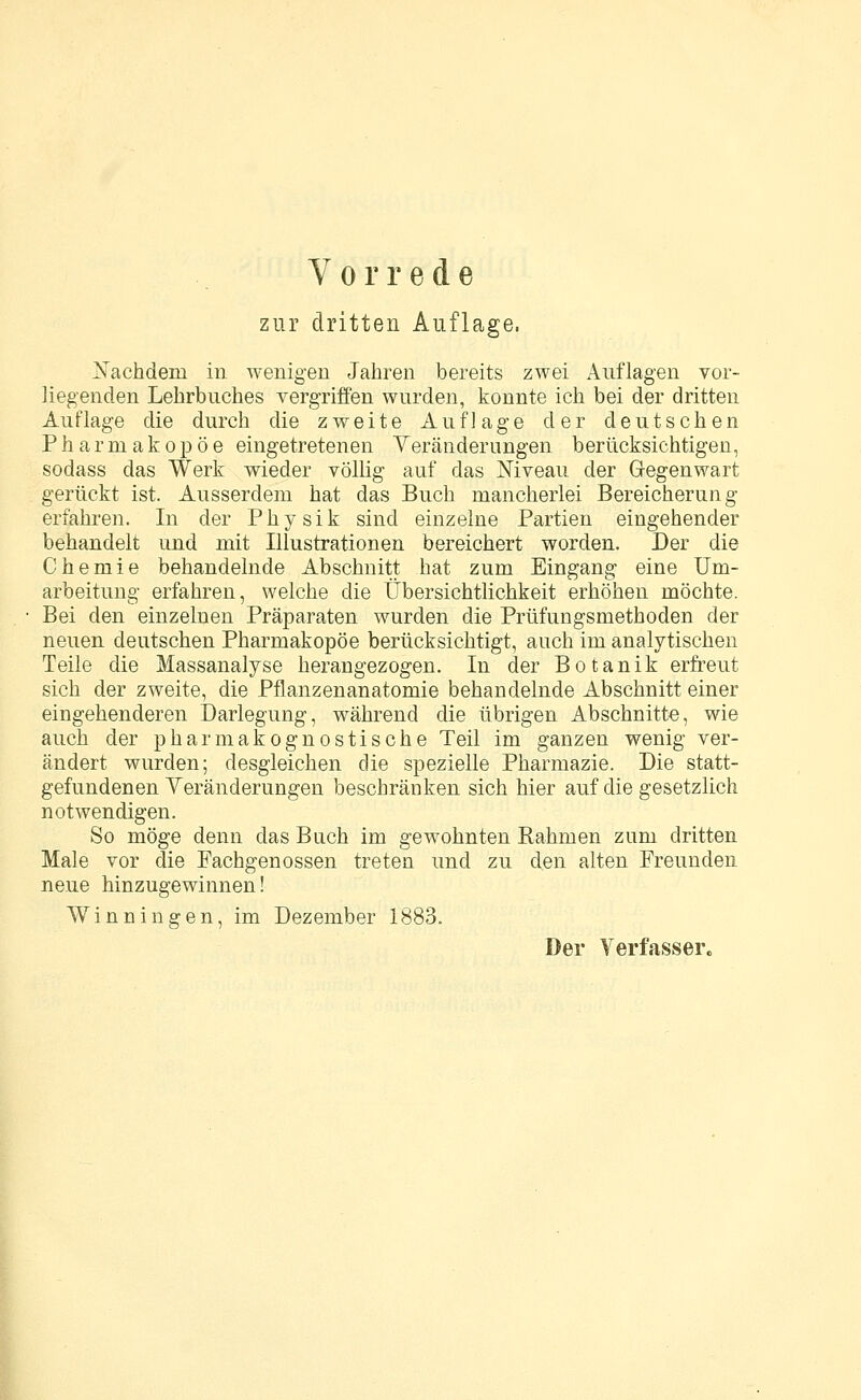 Vorrede zur dritten Auflage. Nachdem in wenigen Jahren bereits zwei Auflagen vor- liegenden Lehrbuches vergriffen wurden, konnte ich bei der dritten Auflage die durch die zweite Auflage der deutschen Pharmakopoe eingetretenen Veränderungen berücksichtigen, sodass das Werk wieder völlig auf das Niveau der Gegenwart gerückt ist. Ausserdem hat das Buch mancherlei Bereicherung erfahren. In der Physik sind einzelne Partien eingehender behandelt und mit Illustrationen bereichert worden. Der die Chemie behandelnde Abschnitt hat zum Eingang eine Um- arbeitung erfahren, welche die Übersichtlichkeit erhöhen möchte. Bei den einzelnen Präparaten wurden die Prüfungsmethoden der neuen deutschen Pharmakopoe berücksichtigt, auch im analytischen Teile die Massanalyse herangezogen. In der Botanik erfreut sich der zweite, die Pflanzenanatomie behandelnde Abschnitt einer eingehenderen Darlegung, während die übrigen Abschnitte, wie auch der pharmakognostische Teil im ganzen wenig ver- ändert wurden; desgleichen die spezielle Pharmazie. Die statt- gefundenen Veränderungen beschränken sich hier auf die gesetzlich notwendigen. So möge denn das Buch im gewohnten Rahmen zum dritten Male vor die Fachgenossen treten und zu den alten Freunden neue hinzugewinnen! Winningen, im Dezember 1883.