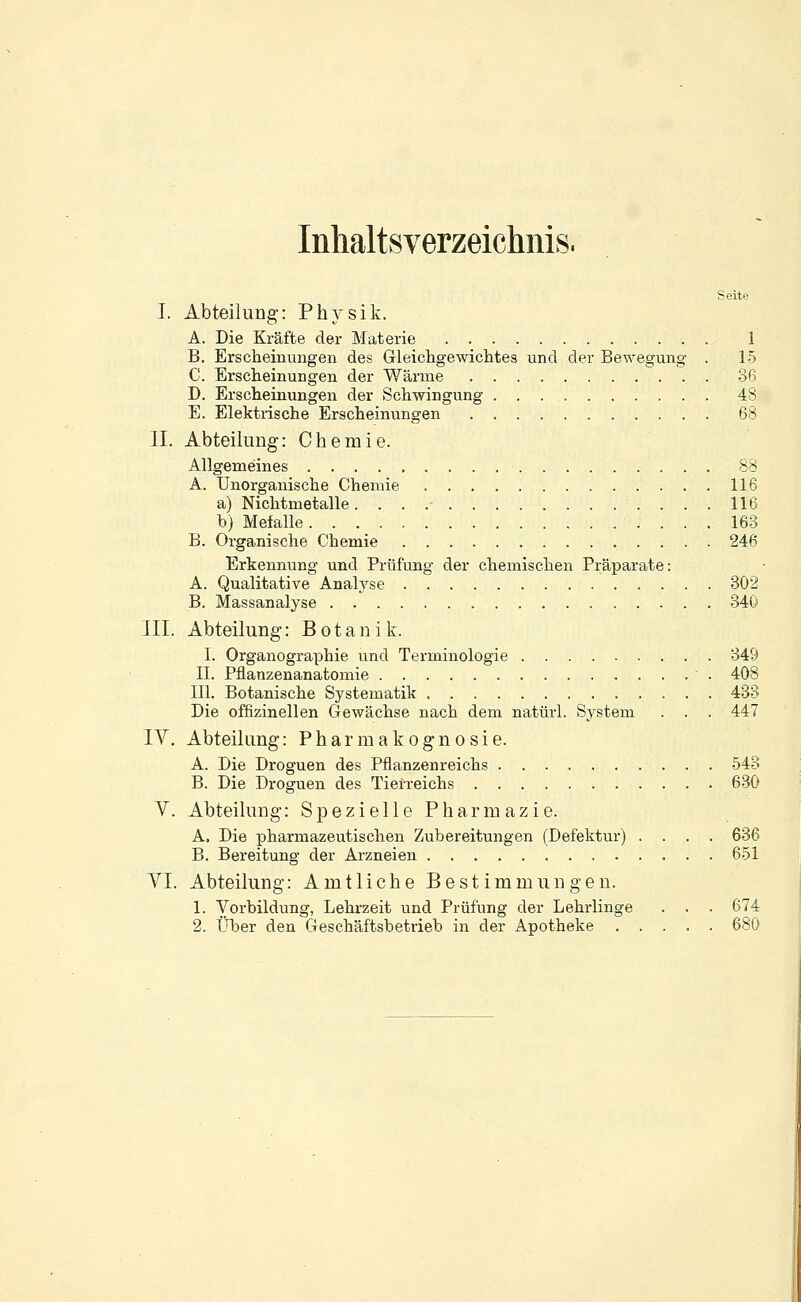 Inhaltsverzeichnis. Seite I. Abteilung: Physik. A. Die Kräfte der Materie 1 B. Erscheinungen des Gleichgewichtes und der Bewegung . 15 C. Erscheinungen der Wärme 36 D. Erscheinungen der Schwingung 48 E. Elektrische Erscheinungen 68 II. Abteilung: Chemie. Allgemeines 88 A. Unorganische Chemie 116 a) Nichtmetalle. . . .- 116 b) Mefalle 163 B. Organische Chemie 246 Erkennung und Prüfung der chemischen Präparate: A. Qualitative Analyse 302 B. Massanalyse 340 III. Abteilung: Botanik. I. Organographie und Terminologie 349 IL Pflanzenanatomie 408 III. Botanische Systematik 433 Die offizineilen Gewächse nach dem natürl. System . . . 447 IV. Abteilung: Pharmakognosie. A. Die Droguen des Pflanzenreichs 543 B. Die Droguen des Tierreichs 630 V. Abteilung: Spezielle Pharmazie. A. Die pharmazeutischen Zubereitungen (Defektur) .... 636 B. Bereitung der Arzneien 651 Tl. Abteilung: Amtliche Bestimmungen. 1. Vorbildung, Lehrzeit und Prüfung der Lehrlinge . . . 674 2. Über den Geschäftsbetrieb in der Apotheke 680