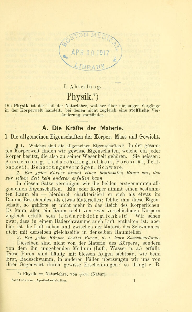 APR 30 1917 I. Abteilung. Physik.*) Die Physik ist der Teil der Naturlehre, welcher über diejenigen Vorgänge in der Körperwelt handelt, bei denen nicht zugleich eine stoffliche Ver- änderung stattfindet. A. Die Kräfte der Materie. 1. Die allgemeinen Eigenschaften der Körper. Mass und Gewicht. § 1. Welches sind die allgemeinen Eigenschaften? In der gesam- ten Körperwelt finden wir gewisse Eigenschaften, welche ein jeder Körper besitzt, die also zu seiner Wesenheit gehören. Sie heissen: Ausdehnung, Undurchdringlichkeit, Porosität, Teil- barkeit, Beharrungsvermögen, Schwere. 1. Ein jeder Körper nimmt einen bestimmten Raum ein, den zur selben Zeit kein anderer erfüllen kann. In diesem Satze vereinigen wir die beiden erstgenannten all- gemeinen Eigenschaften. Ein jeder Körper nimmt einen bestimm- ten Raum ein — hierdurch charkterisiert er sich als etwas im Räume Bestehendes, als etwas Materielles; fehlte ihm diese Eigen- schaft, so gehörte er nicht mehr in das Reich des Körperlichen. Es kann aber ein Raum nicht von zwei verschiedenen Körpern zugleich erfüllt sein (Undurchdringlichkeit). Wir sehen zwar, dass in einem Badeschwamme auch Luft enthalten ist; aber hier ist die Luft neben und zwischen der Materie des Schwammes, nicht mit derselben gleichzeitig in denselben Raumteilen. 2. Ein jeder Körper besitzt Poren, d. i. leere Zwischenräume. Dieselben sind nicht von der Materie des Körpers, sondern von dem ihn umgebenden Medium (Luft, Wasser u. a.) erfüllt. Biese Poren sind häufig mit blossen Augen sichtbar, wie beim Brot, Badeschwamm; in anderen Eällen überzeugen wir uns von ihrer Gegenwart durch gewisse Erscheinungen: so dringt z. B. *) Physik = Naturlehre, von epuais (Natur).