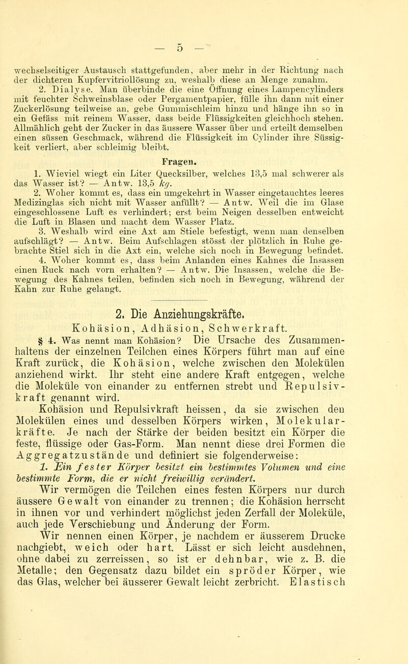 — ö — wechselseitiger Austausch stattgefunden, aber mehr in der Richtung nach der dichteren Kupfervitriollösung zu, weshalb diese an Menge zunahm. 2. Dialyse. Man überbinde die eine Öffnung eines Lampencylinders mit feuchter Schweinsblase oder Pergamentpapier, fülle ihn dann mit einer ZuckerlösuDg teilweise an, gebe Gummischleim hinzu und hänge ihn so in ein Gefäss mit reinem Wasser, dass beide Flüssigkeiten gleichhoch stehen. Allmählich geht der Zucker in das äussere Wasser über und erteilt demselben einen süssen Geschmack, während die Flüssigkeit im Cylinder ihre Süssig- keit verliert, aber schleimig bleibt. Fragen. 1. Wieviel wiegt ein Liter Quecksilber, welches 13,5 mal schwerer als das Wasser ist? — Antw. 13,5 kg. 2. Woher kommt es, dass ein umgekehrt in Wasser eingetauchtes leeres Medizinglas sich nicht mit Wasser anfüllt? — Antw. Weil die im Glase eingeschlossene Luft es verhindert; erst beim Neigen desselben entweicht die Luft in Blasen und macht dem Wasser Platz. 3. Weshalb wird eine Ast am Stiele befestigt, wenn man denselben aufschlägt? — Antw. Beim Aufschlagen stösst der plötzlich in Ruhe ge- brachte Stiel sich in die Axt ein, welche sich noch in Bewegung befindet. 4. Woher kommt es, dass beim Anlanden eines Kahnes die Insassen einen Ruck nach vorn erhalten? — Antw. Die Insassen, welche die Be- wegung des Kahnes teilen, befinden sich noch in Bewegung, während der Kahn zur Ruhe gelangt. 2, Die Anziehungskräfte, Kohäsion, Adhäsion, Schwerkraft. § 4. Was nennt man Kohäsion? Die Ursache des Zusammen- haltens der einzelnen Teilchen eines Körpers führt man auf eine Kraft zurück, die Kohäsion, welche zwischen den Molekülen anziehend wirkt. Ihr steht eine andere Kraft entgegen, welche die Moleküle von einander zu entfernen strebt und Repulsiv- kraft genannt wird. Kohäsion und Repulsivkraft heissen, da sie zwischen den Molekülen eines und desselben Körpers wirken, Molekular- kräfte. Je nach der Stärke der beiden besitzt ein Körper die feste, flüssige oder Gas-Form. Man nennt diese drei Formen die Aggregatzustände und definiert sie folgenderweise: 1. Ein fester Körper besitzt ein bestimmtes Volumen und eine bestimmte Form, die er nicht freiwillig verändert. Wir vermögen die Teilchen eines festen Körpers nur durch äussere Gewalt von einander zu trennen; die Kohäsion herrscht in ihnen vor und verhindert möglichst jeden Zerfall der Moleküle, auch jede Verschiebung und Änderung der Form. Wir nennen einen Körper, je nachdem er äusserem Drucke nachgiebt, weich oder hart. Lässt er sich leicht ausdehnen, ohne dabei zu zerreissen, so ist er dehnbar, wie z. B. die Metalle; den Gegensatz dazu bildet ein spröder Körper, wie das Glas, welcher bei äusserer Gewalt leicht zerbricht. Elastisch
