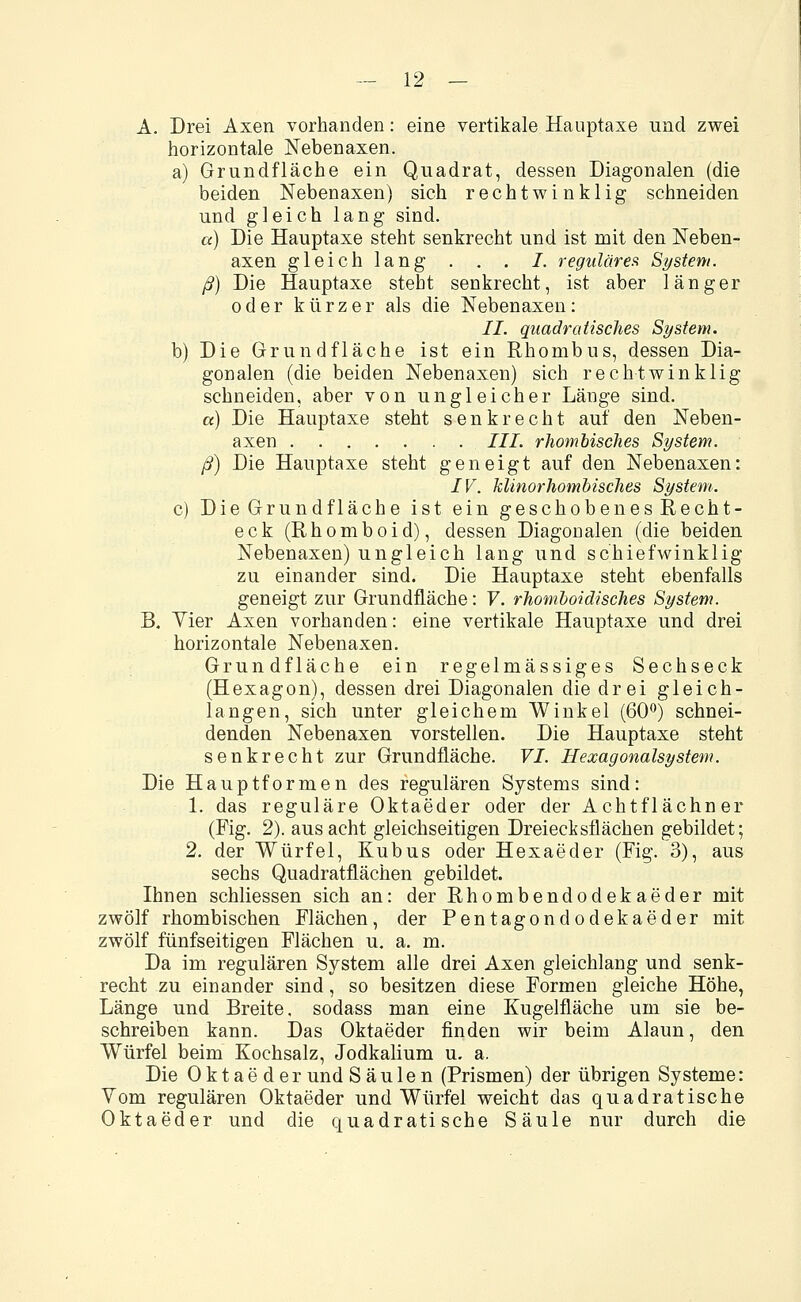 A. Drei Axen vorhanden: eine vertikale Hauptaxe und zwei horizontale Nebenaxen. a) Grundfläche ein Quadrat, dessen Diagonalen (die beiden Nebenaxen) sich rechtwinklig schneiden und gleich lang sind. a) Die Hauptaxe steht senkrecht und ist mit den Neben- axen gleich lang . . . /. regulären System. ß) Die Hauptaxe steht senkrecht, ist aber länger oder kürzer als die Nebenaxen: II. quadratisches System. b) Die Grundfläche ist ein Rhombus, dessen Dia- gonalen (die beiden Nebenaxen) sich rechtwinklig schneiden, aber von ungleicher Länge sind. «) Die Hauptaxe steht senkrecht auf den Neben- axen III. rhombisches System. ß) Die Hauptaxe steht geneigt auf den Nebenaxen: IV. Jclinorhombisches System. c) Die Grundfläche ist ein geschobenes Recht- eck (Rhomboid), dessen Diagonalen (die beiden Nebenaxen) ungleich lang und schiefwinklig zu einander sind. Die Hauptaxe steht ebenfalls geneigt zur Grundfläche: V. rhomboidisches System. B. Yier Axen vorhanden: eine vertikale Hauptaxe und drei horizontale Nebenaxen. Grundfläche ein regelmässiges Sechseck (Hexagon), dessen drei Diagonalen die drei gleich- langen, sich unter gleichem Winkel (60°) schnei- denden Nebenaxen vorstellen. Die Hauptaxe steht senkrecht zur Grundfläche. VI. Hexagonalsystem. Die Hauptformen des regulären Systems sind: 1. das reguläre Oktaeder oder der Achtflächner (Fig. 2). aus acht gleichseitigen Dreiecksflächen gebildet; 2. der Würfel, Kubus oder Hexaeder (Fig. 3), aus sechs Quadratflächen gebildet. Ihnen schliessen sich an: der Rhombendodekaeder mit zwölf rhombischen Flächen, der Pentagondodekaeder mit zwölf fünfseitigen Flächen u. a. m. Da im regulären System alle drei Axen gleichlang und senk- recht zu einander sind, so besitzen diese Formen gleiche Höhe, Länge und Breite, sodass man eine Kugelfläche um sie be- schreiben kann. Das Oktaeder finden wir beim Alaun, den Würfel beim Kochsalz, Jodkalium u. a. Die Oktaeder und Säulen (Prismen) der übrigen Systeme: Vom regulären Oktaeder und Würfel weicht das quadratische Oktaeder und die quadratische Säule nur durch die