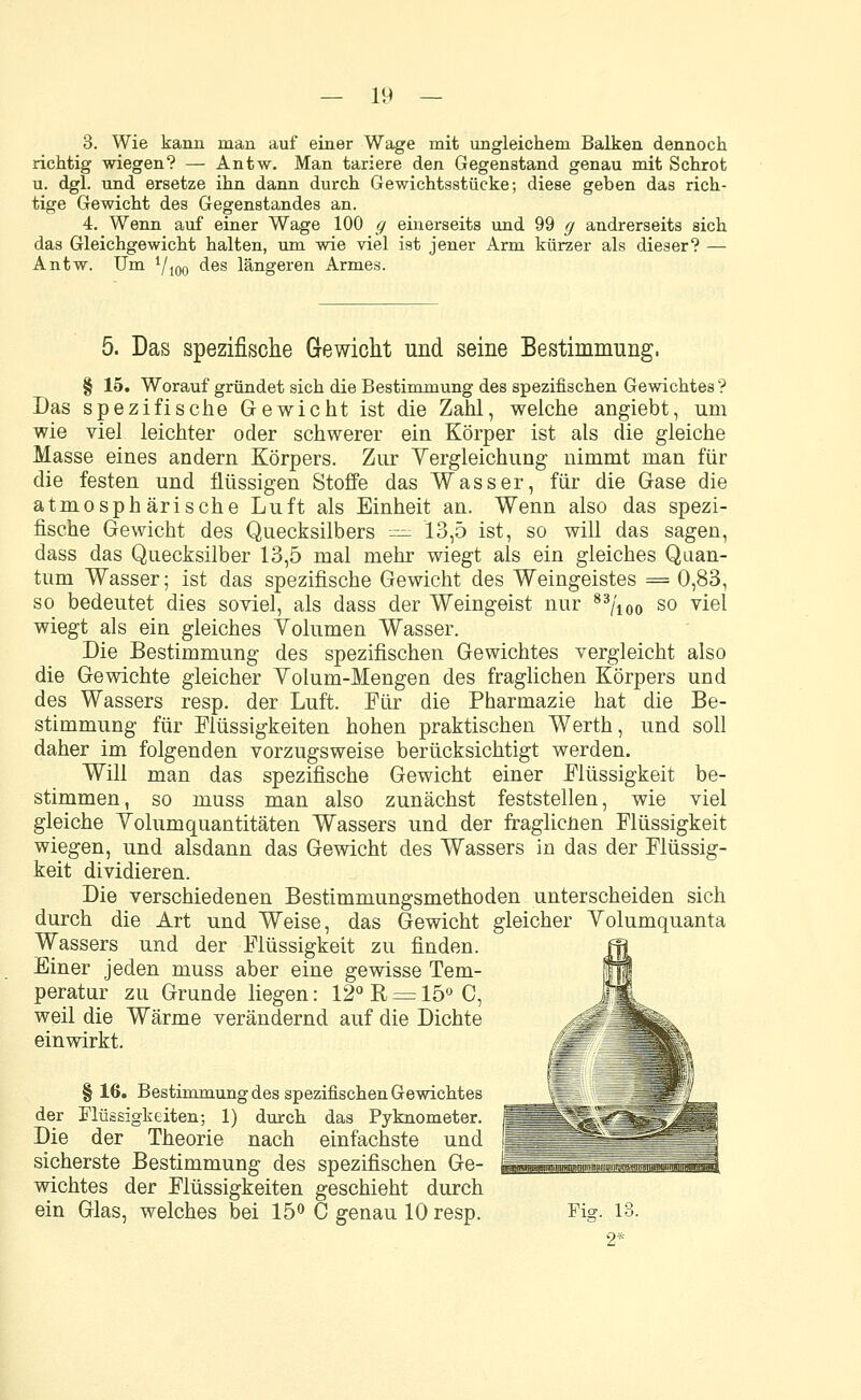 3. Wie kann man auf einer Wage mit ungleichem Balken dennoch richtig wiegen? — Antw. Man tariere den Gegenstand genau mit Schrot u. dgl. und ersetze ihn dann durch Gewichtsstücke; diese geben das rich- tige Gewicht des Gegenstandes an. 4. Wenn auf einer Wage 100 g einerseits und 99 g andrerseits sich das Gleichgewicht halten, um wie viel ist jener Arm kürzer als dieser? — Antw. Um yioo des längeren Armes. 5. Das spezifische Gewicht und seine Bestimmung. § 15. Worauf gründet sich die Bestimmung des spezifischen Gewichtes ? Das spezifische Gewicht ist die Zahl, welche angiebt, um wie viel leichter oder schwerer ein Körper ist als die gleiche Masse eines andern Körpers. Zur Yergleichung nimmt man für die festen und flüssigen Stoffe das Wasser, für die Gase die atmosphärische Luft als Einheit an. Wenn also das spezi- fische Gewicht des Quecksilbers — 13,5 ist, so will das sagen, dass das Quecksilber 13,5 mal mehr wiegt als ein gleiches Quan- tum Wasser; ist das spezifische Gewicht des Weingeistes = 0,83, so bedeutet dies soviel, als dass der Weingeist nur 83/ioo so viel wiegt als ein gleiches Yolumen Wasser. Die Bestimmung des spezifischen Gewichtes vergleicht also die Gewichte gleicher Yolum-Mengen des fraglichen Körpers und des Wassers resp. der Luft. Für die Pharmazie hat die Be- stimmung für Flüssigkeiten hohen praktischen Werth, und soll daher im folgenden vorzugsweise berücksichtigt werden. Will man das spezifische Gewicht einer Flüssigkeit be- stimmen, so muss man also zunächst feststellen, wie viel gleiche Yolumquantitäten Wassers und der fraglicnen Flüssigkeit wiegen, und alsdann das Gewicht des Wassers in das der Flüssig- keit dividieren. Die verschiedenen Bestimmungsmethoden unterscheiden sich durch die Art und Weise, das Gewicht gleicher Yolumquanta Wassers und der Flüssigkeit zu rinden. ffl Einer jeden muss aber eine gewisse Tem- jff peratur zu Grunde liegen: 12° R = 15° C, Jj| weil die Wärme verändernd auf die Dichte Jgf einwirkt. j§* § 16. Bestimmung des spezifischen Gewichtes der Flüssigkeiten; 1) durch das Pyknometer. Die der Theorie nach einfachste und sicherste Bestimmung des spezifischen Ge- wichtes der Flüssigkeiten geschieht durch ein Glas, welches bei 15° C genau 10 resp. Fig. 13.