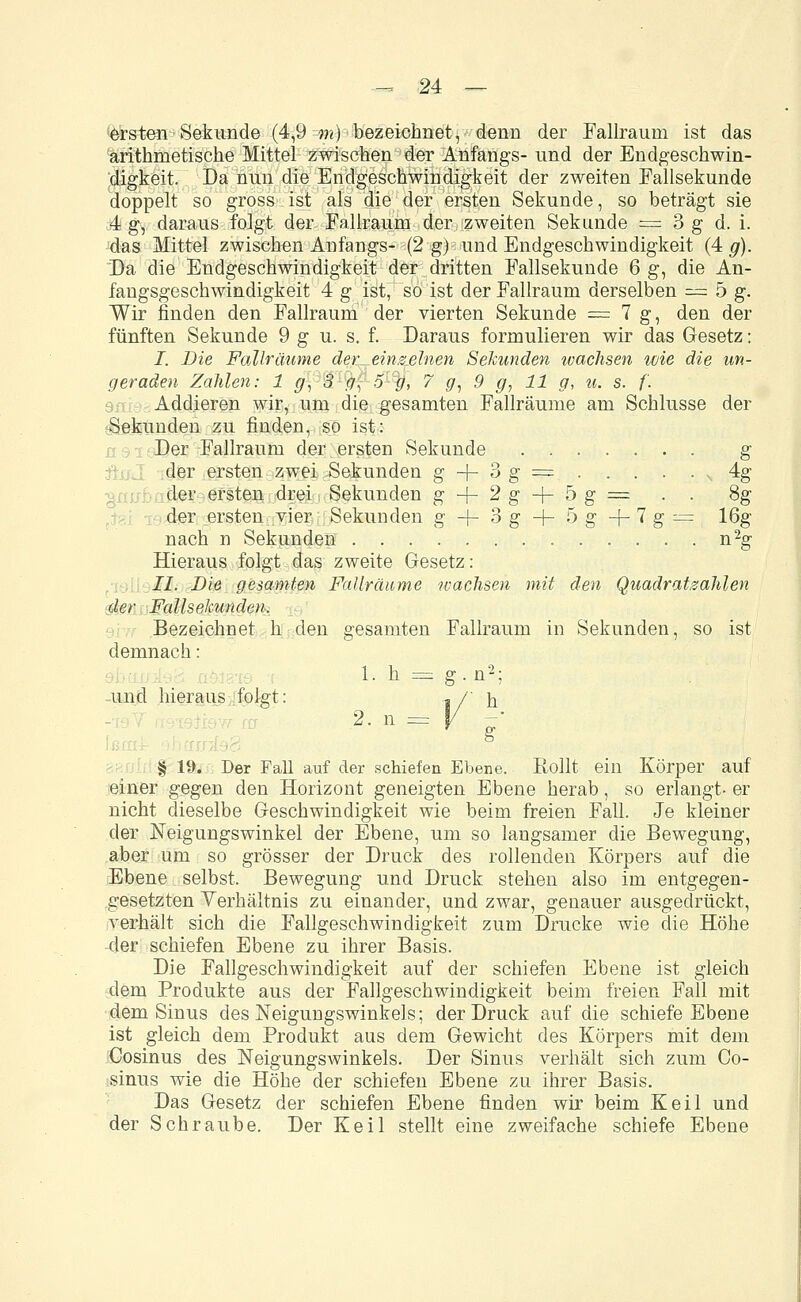 «ersten; Sekunde (4,9 m) bezeichnet, denn der Fallraurn ist das arithmetische Mittel zwischen der Anfangs- und der Endgeschwin- digkeit. Da nun die Endgeschwindigkeit der zweiten Fallsekunde doppelt so gross ist als die der ersten Sekunde, so beträgt sie 4 g, daraus folgt der Fallraum der zweiten Sekunde — 3 g d. i. das Mittel zwischen Anfangs- (2 g) und Endgeschwindigkeit (4 g). Da die Endgeschwindigkeit der dritten Fallsekunde 6 g, die An- fangsgeschwindigkeit 4 g ist, so ist der Fallraum derselben — 5 g. Wir finden den Fallraum der vierten Sekunde == 7 g, den der fünften Sekunde 9 g u. s. f. Daraus formulieren wir das Gesetz: I. Die Fallräume der einzelnen Sekunden wachsen wie die un- geraden Zahlen: 1 g\ 3 #, o-p, 7 g, 9 g, 11 g, u. s. f. Addieren wir, um die gesamten Fallräume am Schlüsse der Sekunden zu finden, so ist: Der Fallraum der ersten Sekunde g der ersten zwei Sekunden g -\- 3 g = 4g der ersten drei Sekunden g + 2g + 5g= . . 8g der ersten .vier Sekunden g -(- 3 g + 5 g + 7 g = 16g nach n Sekunden n2g Hieraus folgt das zweite Gesetz: II. Die gesamten Fallräume wachsen mit den Quadratzahlen der Fallsekunden. Bezeichnet h den gesamten Fallraum in Sekunden, so ist demnach: 1. h = g. n2; und hieraus folgt: i/' h 2. n = § 19. Der Fall auf der schiefen Ebene. Rollt ein Körper auf einer gegen den Horizont geneigten Ebene herab, so erlangt- er nicht dieselbe Geschwindigkeit wie beim freien Fall. Je kleiner der Neigungswinkel der Ebene, um so langsamer die Bewegung, aber um so grösser der Druck des rollenden Körpers auf die Ebene selbst, Bewegung und Druck stehen also im entgegen- gesetzten Verhältnis zu einander, und zwar, genauer ausgedrückt, verhält sich die Fallgeschwindigkeit zum Drucke wie die Höhe der schiefen Ebene zu ihrer Basis. Die Fallgeschwindigkeit auf der schiefen Ebene ist gleich dem Produkte aus der Fallgeschwindigkeit beim freien Fall mit dem Sinus des Neigungswinkels; der Druck auf die schiefe Ebene ist gleich dem Produkt aus dem Gewicht des Körpers mit dem Cosinus des Neigungswinkels. Der Sinus verhält sich zum Co- sinus wie die Höhe der schiefen Ebene zu ihrer Basis. Das Gesetz der schiefen Ebene finden wir beim Keil und der Schraube. Der Keil stellt eine zweifache schiefe Ebene