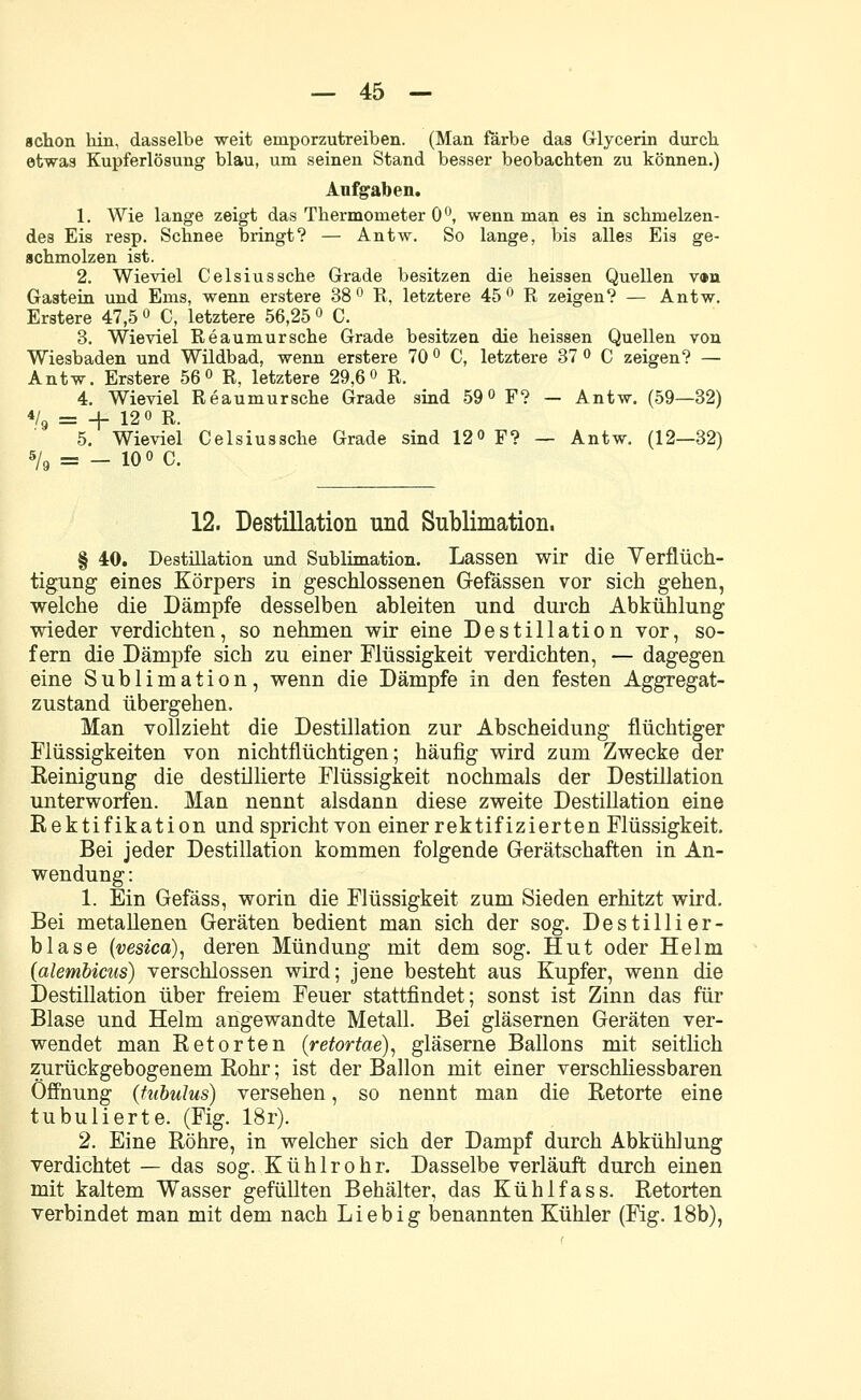 schon hin, dasselbe weit emporzutreiben. (Man färbe das Glycerin durch, etwas Kupferlösung blau, um seinen Stand besser beobachten zu können.) Aufgaben. 1. Wie lange zeigt das Thermometer 0°, wenn man es in schmelzen- des Eis resp. Schnee bringt? — Antw. So lange, bis alles Eis ge- schmolzen ist. 2. Wieviel Celsius sehe Grade besitzen die heissen Quellen v»n Gastein und Ems, wenn erstere 38° R, letztere 45 ° R zeigen? — Antw. Erstere 47,5 ° C, letztere 56,25 ° C. 3. Wieviel Reaumursche Grade besitzen die heissen Quellen von Wiesbaden und Wildbad, wenn erstere 70 ° C, letztere 37 ° C zeigen? — Antw. Erstere 56° R, letztere 29,6° R. 4. Wieviel Reaumursche Grade sind 59° F? - Antw. (59—32) % = + 12 o R. 5. Wieviel Celsiussche Grade sind 12° F? — Antw. (12—32) s/9 = — 10 ° C. 12. Destillation und Sublimation. § 40. Destillation und Sublimation. Lassen wir die Yerflüch- tigung eines Körpers in geschlossenen Gefässen vor sich gehen, welche die Dämpfe desselben ableiten nnd durch Abkühlung wieder verdichten, so nehmen wir eine Destillation vor, so- fern die Dämpfe sich zu einer Flüssigkeit verdichten, — dagegen eine Sublimation, wenn die Dämpfe in den festen Aggregat- zustand übergehen. Man vollzieht die Destillation zur Abscheidung flüchtiger Flüssigkeiten von nichtflüchtigen; häufig wird zum Zwecke der Reinigung die destillierte Flüssigkeit nochmals der Destillation unterworfen. Man nennt alsdann diese zweite Destillation eine Rektifikation und spricht von einer rektifizierten Flüssigkeit. Bei jeder Destillation kommen folgende Gerätschaften in An- wendung : 1. Ein Gefäss, worin die Flüssigkeit zum Sieden erhitzt wird. Bei metallenen Geräten bedient man sich der sog. Destillier- blase (vesica), deren Mündung mit dem sog. Hut oder Helm (alembicus) verschlossen wird; jene besteht aus Kupfer, wenn die Destillation über freiem Feuer stattfindet; sonst ist Zinn das für Blase und Helm angewandte Metall. Bei gläsernen Geräten ver- wendet man Retorten (retortae), gläserne Ballons mit seitlich zurückgebogenem Rohr; ist der Ballon mit einer verschliessbaren Öffnung (tubulus) versehen, so nennt man die Retorte eine tubulierte. (Fig. 18r). 2. Eine Röhre, in welcher sich der Dampf durch Abkühlung verdichtet — das sog. Kühlrohr. Dasselbe verläuft durch einen mit kaltem Wasser gefüllten Behälter, das Kühlfass. Retorten verbindet man mit dem nach Lieb ig benannten Kühler (Fig. 18b),