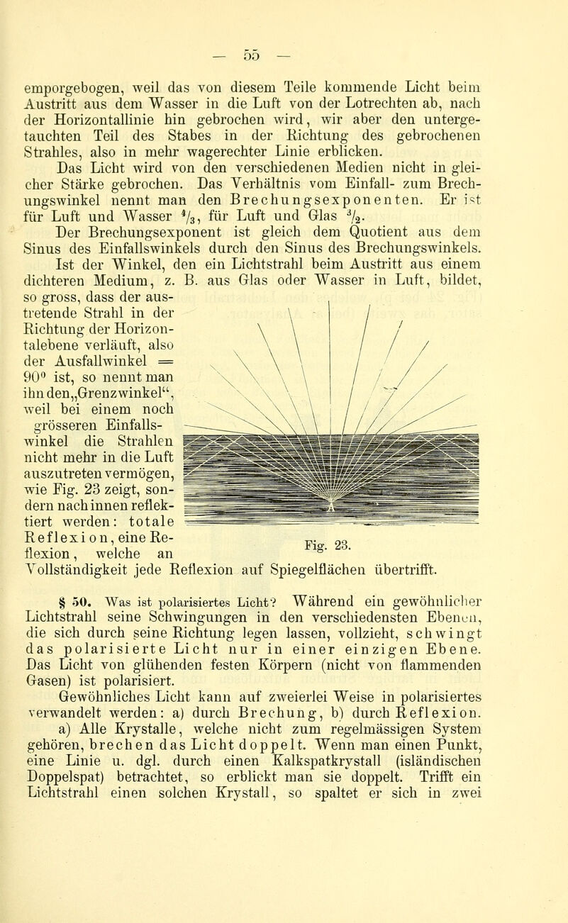 emporgebogen, weil das von diesem Teile kommende Licht beim Austritt aus dem Wasser in die Luft von der Lotrechten ab, nach der Horizontallinie hin gebrochen wird, wir aber den unterge- tauchten Teil des Stabes in der Richtung des gebrochenen Strahles, also in mehr wagerechter Linie erblicken. Das Licht wird von den verschiedenen Medien nicht in glei- cher Stärke gebrochen. Das Yerhältnis vom Einfall- zum Brech- ungswinkel nennt man den Brechungsexponenten. Er ist für Luft und Wasser 4/3, für Luft und Glas 3/2. Der Brechungsexponent ist gleich dem Quotient aus dem Sinus des Einfallswinkels durch den Sinus des Brechungswinkels. Ist der Winkel, den ein Lichtstrahl beim Austritt aus einem dichteren Medium, z. B. aus Glas oder Wasser in Luft, bildet, so gross, dass der aus- tretende Strahl in der Richtung der Horizon- talebene verläuft, also der Ausfallwinkel = 90° ist, so nennt man ihnden„Grenzwinkelu, weil bei einem noch grösseren Einfalls- auszutreten vermögen, wie Fig. 23 zeigt, son- |[ dern nach innen reflek- tiert werden: totale Reflexion, eine Re- „. 2o flexion, welche an lg' Vollständigkeit jede Reflexion auf Spiegelflächen übertrifft. § 50. Was ist polarisiertes Licht? Während ein gewöhnlicher Lichtstrahl seine Schwingungen in den verschiedensten Ebenen, die sich durch seine Richtung legen lassen, vollzieht, schwingt das polarisierte Licht nur in einer einzigen Ebene. Das Licht von glühenden festen Körpern (nicht von flammenden Gasen) ist polarisiert. Gewöhnliches Licht kann auf zweierlei Weise in polarisiertes verwandelt werden: a) durch Brechung, b) durch Reflexion. a) Alle Krystalle, welche nicht zum regelmässigen System gehören, brechen das Licht doppelt. Wenn man einen Punkt, eine Linie u. dgl. durch einen Kalkspatkrystall (isländischen Doppelspat) betrachtet, so erblickt man sie doppelt. Trifft ein Lichtstrahl einen solchen Krystall, so spaltet er sich in zwei