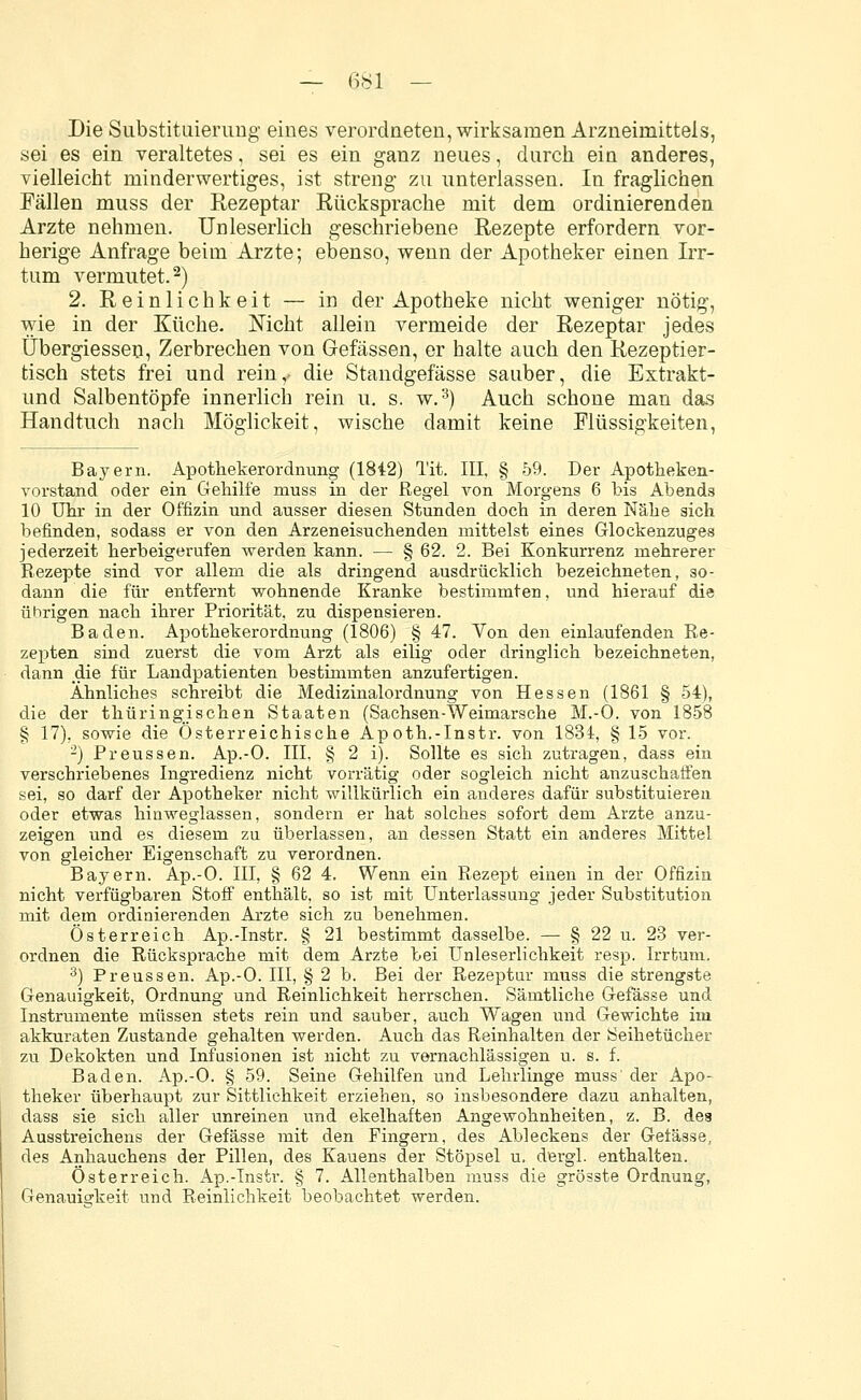 Die Substituierung eines verordneten, wirksamen Arzneimittels, sei es ein veraltetes, sei es ein ganz neues, durch ein anderes, vielleicht minderwertiges, ist streng zu unterlassen. In fraglichen Fällen muss der Rezeptar Rücksprache mit dem ordinierenden Arzte nehmen. Unleserlich geschriebene Rezepte erfordern vor- herige Anfrage beim Arzte; ebenso, wenn der Apotheker einen Irr- tum vermutet.2) 2. Reinlichkeit — in der Apotheke nicht weniger nötig, wie in der Küche. Nicht allein vermeide der Rezeptar jedes Übergiessen, Zerbrechen von Gefässen, er halte auch den Rezeptier- tisch stets frei und rein,- die Standgefässe sauber, die Extrakt- und Salbentöpfe innerlich rein u. s. w.3) Auch schone man das Handtuch nach Möglickeit, wische damit keine Flüssigkeiten, Bayern. Apothekerordnung (1842) Tit. III, § 59. Der Apotheken- vorstand oder ein Gehilfe muss in der Regel von Morgens 6 bis Abends 10 Uhr in der Offizin und ausser diesen Stunden doch in deren Nähe sich befinden, sodass er von den Arzeneisuchenden mittelst eines Glockenzuges jederzeit herbeigerufen werden kann. — § 62. 2. Bei Konkurrenz mehrerer Rezepte sind vor allem die als dringend ausdrücklich bezeichneten, so- dann die für entfernt wohnende Kranke bestimmten, und hierauf die übrigen nach ihrer Priorität, zu dispensieren. Baden. Apothekerordnung (1806) § 47. Von den einlaufenden Re- zepten sind zuerst die vom Arzt als eilig oder dringlich bezeichneten, dann die für Landpatienten bestimmten anzufertigen. Ahnliches schreibt die Medizinalordnung von Hessen (1861 § 54), die der thüringischen Staaten (Sachsen-Weimarsche M.-O. von 1858 § 17), sowie die Österreichische Apoth.-Instr. von 1834, § 15 vor. 2) Preussen. Ap.-O. III, § 2 i). Sollte es sich zutragen, dass ein verschriebenes Ingredienz nicht vorrätig oder sogleich nicht anzuschaffen sei, so darf der Apotheker nicht willkürlich ein anderes dafür substituieren oder etwas hinweglassen, sondern er hat solches sofort dem Arzte anzu- zeigen und es diesem zu überlassen, an dessen Statt ein anderes Mittel von gleicher Eigenschaft zu verordnen. Bayern. Ap.-O. III, § 62 4. Wenn ein Rezept einen in der Offizin nicht verfügbaren Stoff enthält, so ist mit Unterlassung jeder Substitution mit dem ordinierenden Arzte sich zu benehmen. Österreich Ap.-Instr. § 21 bestimmt dasselbe. — § 22 u. 23 ver- ordnen die Rücksprache mit dem Arzte bei Unleserlichkeit resp. Irrtum. 3) Preussen. Ap.-O. III, § 2 b. Bei der Rezeptur muss die strengste Genauigkeit, Ordnung und Reinlichkeit herrschen. Sämtliche Gefässe und Instrumente müssen stets rein und sauber, auch Wagen und Gewichte im akkuraten Zustande gehalten werden. Auch das Reinhalten der iSeihetücher zu Dekokten und Infusionen ist nicht zu vernachlässigen u. s. f. Baden. Ap.-O. § 59. Seine Gehilfen und Lehrlinge muss' der Apo- theker überhaupt zur Sittlichkeit erziehen, so insbesondere dazu anhalten, dass sie sich aller unreinen und ekelhaften Angewohnheiten, z. B. des Ausstreichens der Gefässe mit den Fingern, des Ableckens der Gefässe, des Anhauchens der Pillen, des Kauens der Stöpsel u. dergl. enthalten. Österreich. Ap.-Instr. § 7. Allenthalben muss die grösste Ordnung, Genauigkeit und Reinlichkeit beobachtet werden.