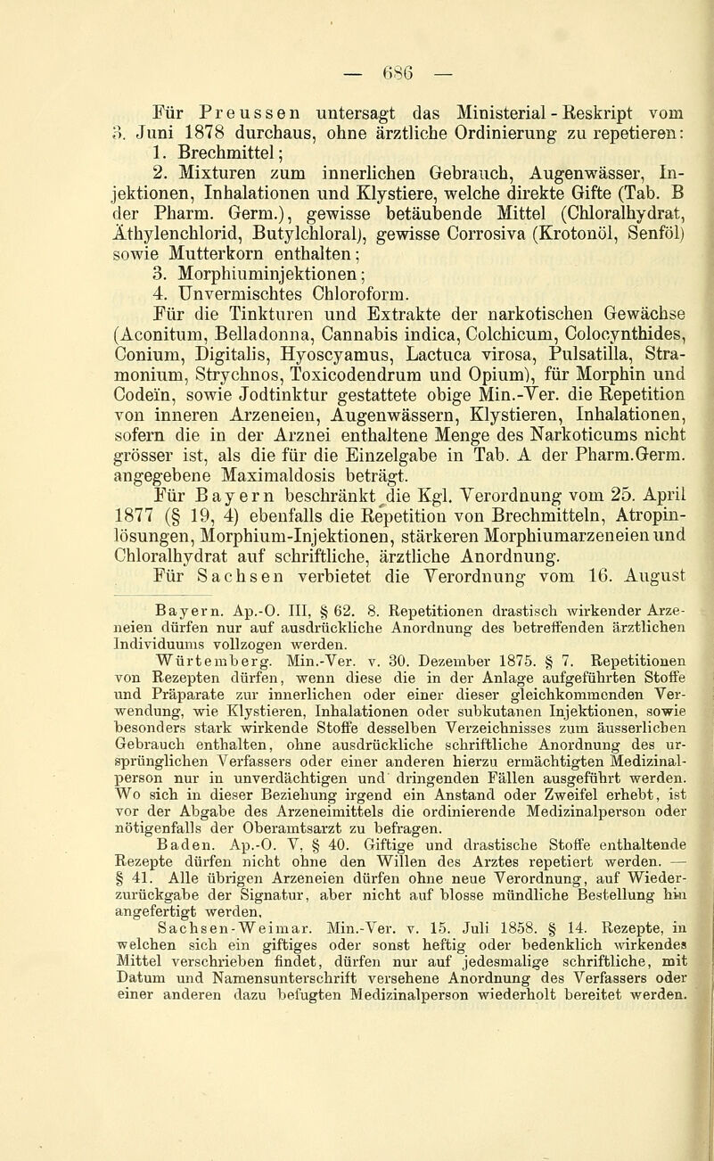 Für Preussen untersagt das Ministerial - Reskript vom 3. Juni 1878 durchaus, ohne ärztliche Ordinierung zu repetieren: 1. Brechmittel; 2. Mixturen zum innerlichen Gebrauch, Augenwässer, In- jektionen, Inhalationen und Klystiere, welche direkte Gifte (Tab. B der Pharm. Germ.), gewisse betäubende Mittel (Chloralhydrat, Äthylenchlorid, ButylchloralJ, gewisse Corrosiva (Krotonöl, Senföl) sowie Mutterkorn enthalten; 3. Morphiuminjektionen; 4. Unvermischtes Chloroform. Für die Tinkturen und Extrakte der narkotischen Gewächse (Aconitum, Belladonna, Cannabis indica, Colchicum, Colocynthides, Conium, Digitalis, Hyoscyamus, Lactuca virosa, Pulsatilla, Stra- monium, Strychnos, Toxicodendrum und Opium), für Morphin und Codein, sowie Jodtinktur gestattete obige Min.-Ter. die Repetition von inneren Arzeneien, Augenwässern, Klystieren, Inhalationen, sofern die in der Arznei enthaltene Menge des Narkoticums nicht grösser ist, als die für die Einzelgabe in Tab. A der Pharm.Germ. angegebene Maximaldosis beträgt. Für Bayern beschränkt^die Kgi. Yerordnung vom 25. April 1877 (§ 19, 4) ebenfalls die Repetition von Brechmitteln, Atropin- lösungen, Morphium-Injektionen, stärkeren Morphiumarzeneien und Chloralhydrat auf schriftliche, ärztliche Anordnung. Für Sachsen verbietet die Yerordnung vom 16. August Bayern. Ap.-O. III, §62. 8. Repetitionen drastisch wirkender Arze- neien dürfen nur auf ausdrückliche Anordnung des betreffenden ärztlichen Individuums vollzogen werden. Würtemberg. Min.-Ver. v. 30. Dezember 1875. § 7. Repetitionen von Rezepten dürfen, wenn diese die in der Anlage aufgeführten Stoffe und Präparate zur innerlichen oder einer dieser gleichkommenden Ver- wendung, wie Klystieren, Inhalationen oder subkutanen Injektionen, sowie besonders stark wirkende Stoffe desselben Verzeichnisses zum äusserlicben Gebrauch enthalten, ohne ausdrückliche schriftliche Anordnung des ur- sprünglichen Verfassers oder einer anderen hierzu ermächtigten Medizinal- person nur in unverdächtigen und dringenden Fällen ausgeführt werden. Wo sich in dieser Beziehung irgend ein Anstand oder Zweifel erhebt, ist vor der Abgabe des Arzeneimittels die ordinierende Medizinalperson oder nötigenfalls der Oberamtsarzt zu befragen. Baden. Ap.-O. V, § 40. Giftige und drastische Stoffe enthaltende Rezepte dürfen nicht ohne den Willen des Arztes repetiert werden. — § 41. Alle übrigen Arzeneien dürfen ohne neue Verordnung, auf Wieder- zurückgabe der Signatur, aber nicht auf blosse mündliche Bestellung hin angefertigt werden. Sachsen-Weimar. Min.-Ver. v. 15. Juli 1858. § 14. Rezepte, in welchen sich ein giftiges oder sonst heftig oder bedenklich wirkendes Mittel verschrieben findet, dürfen nur auf jedesmalige schriftliche, mit Datum und Namensunterschrift versehene Anordnung des Verfassers oder einer anderen dazu befugten Medizinalperson wiederholt bereitet werden.