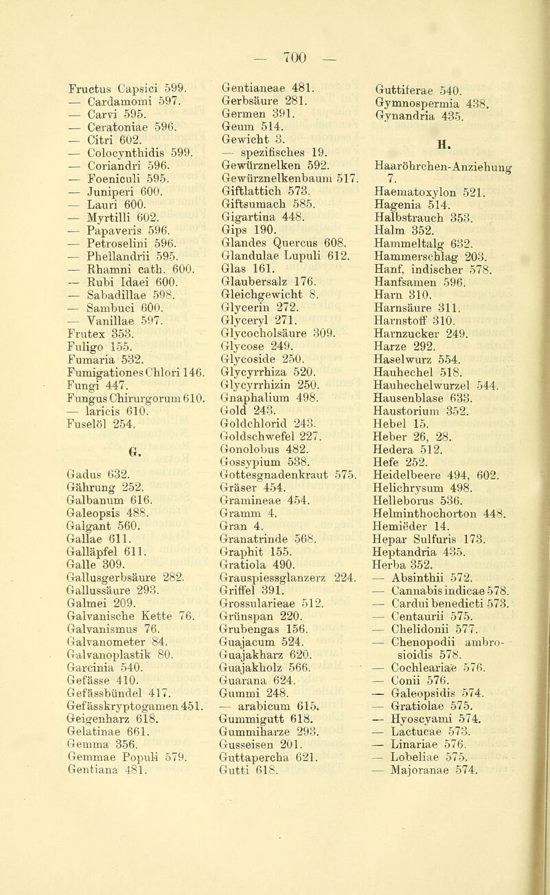 Fructus Capsici 599. — Cardamomi 597. — Carvi 595. — Ceratoniae 596. — Citri 602. — Colocynthidis 599. — Coriandri 596. — Foeniculi 595. ■— Juniperi 600. — Lauri 600. — Myrtilli 602. — Papaveris 596. — Petroselini 596. — Phellandrii 595. — Rhamni cath. 600. — Rubi Idaei 600. — Sabadillae 598. — Sanibuci 600. — Vanillae 597. Frutex 353. Fuligo 155. Fumaria 532. Fumigationes Chlori 146. Fungi 447. Fungus Chirurgoruni 610. — laricis 610. Fuselöl 254. G. Gadus 632. Gährung 252. Galbanum 616. Galeopsis 488. Galgant 560. Gallae 611. Galläpfel 611. Galle 309. Gallusgerbsäure 282. Gallussäure 293. Galmei 209. Galvanische Kette 76. Galvanismus 76. Galvanometer 84. Galvanoplastik 80. Garcinia 540. Gefässe 410. Gefässbündel 417. Gef ässkryptogamen 451. Geigenharz 618. Gelatinae 661. Gemma 356. Gemmae Populi 579. Gentiana 481. Gentianeae 481. Gerbsäure 281. Germen 391. Geum 514. Gewicht 3. — spezifisches 19. Gewürznelken 592. Gewürznelkenbaum 517. Giftlattich 573. Giftsumach 585. Gigartina 448. Gips 190. Glandes Quercus 608. Glandulae Lupuli 612. Glas 161. Glaubersalz 176. Gleichgewicht 8. Glycerin 272. Glyceryl 271. Glycocholsäure 309. Glycose 249. Glycoside 250. Glycyrrhiza 520. Glycyrrhizin 250. Gnaphalium 498. Gold 243. Goldchlorid 243. Goldschwefel 227. Gonolobus 482. Gossypium 538. Gottesgnadenkraut 575. Gräser 454. Gramineae 454. Gramm 4. Gran 4. Granatrinde 568. Graphit 155. Gratiola 490. Grauspiessglanzerz 224. Griffel 391. Grossularieae 512. Grünspan 220. Grubengas 156. Guajacum 524. Guajakharz 620. Guajakholz 566. Guarana 624. Gummi 248. — arabicum 615. Gummigutt 618. Gummiharze 293. Gusseisen 201. Guttapercha 621. Gutti 618. Guttiferae 540. Gymnospermia 438. Gynandria 435. H. Haar öhrchen- Anziehung 7. Haematoxylon 521. Hagenia 514. Halbstrauch 353. Halm 352. Hammeltalg 632. Hammerschlag 203. Hanf, indischer 578. Hanfsamen 596. Harn 310. Harnsäure 311. Harnstoff 310. Harnzucker 249. Harze 292. Haselwurz 554. Hauhechel 518. Hauhechelwurzel 544. Hausenblase 633. Haustorium 352. Hebel 15. Heber 26, 28. Hedera 512. Hefe 252. Heidelbeere 494, 602. Helichrysum 498. Helleborus 536. Helminthochorton 448. Hernieder 14. Hepar Sulfuris 173. Heptandria 435. Herba 352. — Absinthii 572. — Cannabis indicae 578. — Cardui benedicti 573. — Centaurii 575. — Chelidonii 577. — Chenopodii ambro- - sioidis 578. — Cochleariae 576. — Conii 576. — Galeopsidis 574. — Gratiolae 575. — Hyoscyami 574. — Lactucae 573. — Linariae 576. — Lobeliae 575. — Majoranae 574.