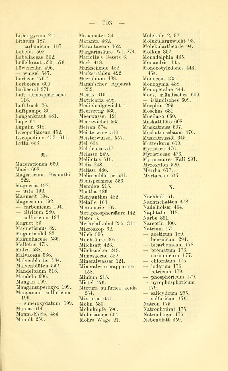 Lithargyrum 214. Lithium 187. — carbonicum 187. Lobelia 502. Lobeliaceae 502. Löffelkraut 530, 576. Löwenzahn 496. — wurzel 547. Lorbeer 476.* Lorbeeren 600. Lorbeeröl 271. Luft, atmosphärische 116. Luftdruck 26. Luftpumpe 30. Lungenkraut 481. Lupe 64. Lupulin 612. Lycopodiaceae 452. Lycopodiurn 452, 611. Lytta 633. M. Macerationen 660. Macis 608. Magisterium Bismuthi 222. gnesia 192. usta 192. Magnesit 194. Magnesium 192. — carbonicum 194. — citricum 280. — sulfuricum 193. Magnet 83. Magnetismus 82. Magnetnadel 83. Magnoliaceae 536. Mallotus 473. Malva 538. Malvaceae 536. Malvenblätter 584. Malvenblüten 592. Mandelbaum 516. Mandeln 606. Mangan 199. Mangansuperoxyd 199. Manganum sulfuricum 199. — superoxydatum 199. Manna 614 Manna-Esche 434. Mannit 250. Manometer 34. Maranta 462. Marantaceae 462. Margarinsäure 271, 274. Mariotte's Gesetz 6. Mark 418. Markscheide 422. Markstrahlen 422. Marrubium 488. Marsh'scher Apparat 232. Mastix 619. Matricaria 498. Medicinalgewicht 4. Meerrettig 530. Meerwasser 121. Meerzwiebel 565. Meiran 574. Meisterwurz 510. Meisterwurzel 557. Mel 634. Melaleuca 517. Melasse 249. Melilotus 518. Melis 248. Melissa 486. Melissenblätter 581. Menispermeae 536. Mennige 215. Mentha 486. Menyanthes 482. Metalle 163. Metamerie 107. Metaphosphorsäure 142. Meter 3. Methylalkohol 255, 314. Mikroskop 62. Milch 306. Milchsäure 307. Milchsaft 423. Milchzucker 249. Mimosaceae 522. Mineralwasser 121. Mineralwasserapparate 158. Minium 215. Mistel 476. Mixtura sulfurica acida 264. Mixturen 651. Mohn 530. Mohnköpfe 596. Mohnsamen 604. Mohrs Wage 21. Moleküle 2, 92. Molekulargewicht 93. Molekulartheorie 94. Molken 307. Monadelphia 435. Monandria 435. Monocotyledones 444. 454. Monoecia 435. Monogynia 438. Monopetalae 444. Moos, irländisches 609. - isländisches 609. Morphin 299. Moschus 631. Mucilago 660. Muskatblüte 608. Muskatnuss 607. Muskatnussbaum 476. Muskatnussöl 645. Mutterkorn 610. Myristica 476. Myristiceae 476. Myronsaures Kali 291. Myroxvlon 520. Myrrha 617. Myrtaceae 517. N. Nachhall 51. Nachtschatten 478. Nadelhölzer 464. Naphtalin 318. Narbe 391. Narcotin 300. Natrium 175. — aceticum 180. — benzoicum 294. — bicarbonicum 178. — bromatum 176. — carbonicum 177. — chloratum 175. — jodatum 176. — nitricum 179. — phosphoricum 179. — pyrophosphoricum 179. — salicylicum 295. — sulfuricum 176. Natron 175. Natronhydrat 175. Natronlauge 175. Nebenblatt 359.