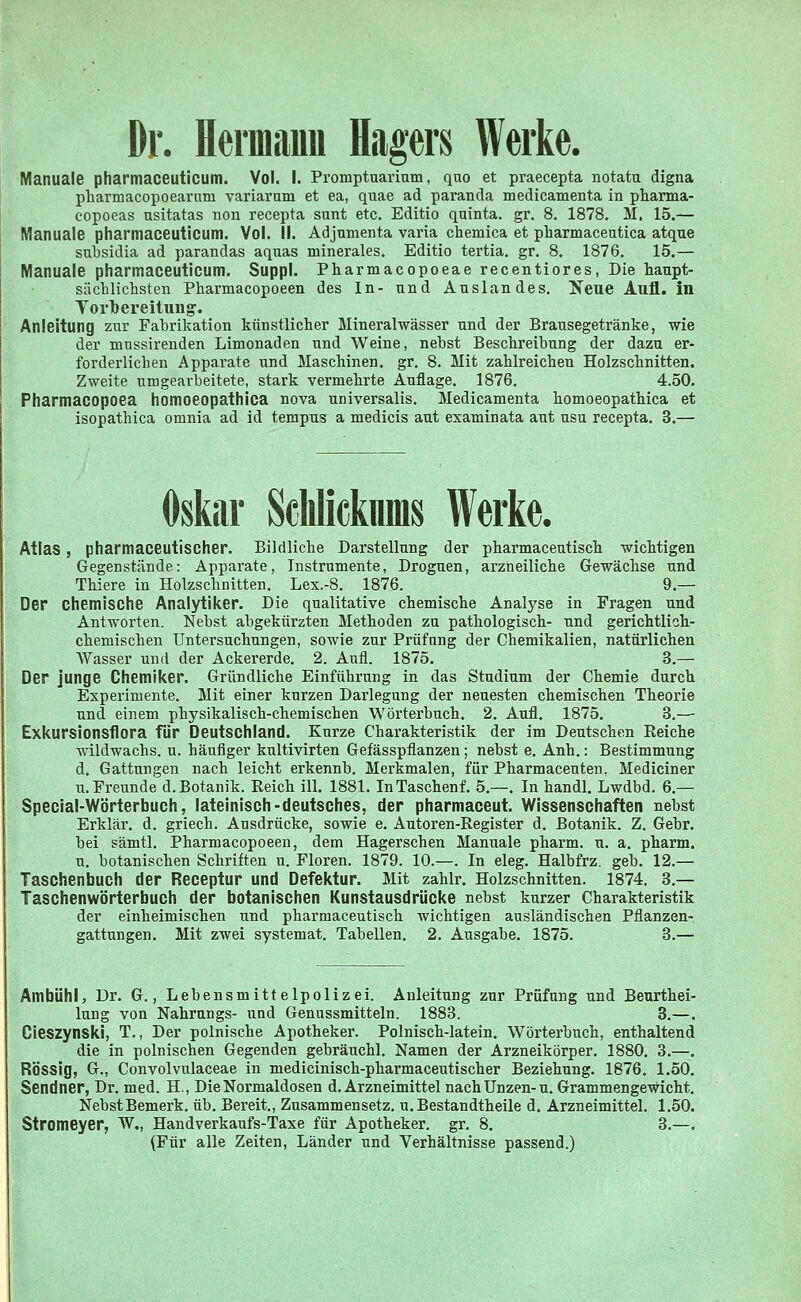 Dr. Hermann Hagers Werke. Manuale pharmaceuticum. Vol. I. Proinptuarium, quo et praecepta notata digna pharmacopoearum variarum et ea, quae ad paranda medicamenta in pharma- copoeas usitatas non recepta sunt etc. Editio quinta. gr. 8. 1878. M. 15.— Manuale pharmaceuticum. Vol. II. Adjumenta varia chemica et pharmaceutica atque snbsidia ad parandas aquas minerales. Editio tertia. gr. 8. 1876. 15.— Manuale pharmaceuticum. Suppl. Pharmacopoeae recentiores, Die haupt- sächlichsten Pharmacopoeen des In- und Auslandes. Xeue Aufl. in Vorbereitung. Anleitung zur Fabrikation künstlicher Mineralwässer und der Brausegetränke, wie der mnssirenden Limonaden und Weine, nebst Beschreibung der dazu er- forderlichen Apparate und Maschinen, gr. 8. Mit zahlreichen Holzschnitten. Zweite umgearbeitete, stark vermehrte Auflage. 1876. 4.50. Pharmacopoea homoeopathica nova universalis. Medicamenta homoeopathica et isopathica omnia ad id tempus a medicis aut examinata aut usu recepta. 3.— Oskar Schlicknms Werke. Atlas, pharmaceutischer. Bildliche Darstellung der pharmaceutisch wichtigen Gegenstände: Apparate, Instrumente, Droguen, arzneiliche Gewächse und Thiere in Holzschnitten. Lex.-8. 1876. 9.— Der chemische Analytiker. Die qualitative chemische Analyse in Fragen und Antworten. Nebst abgekürzten Methoden zu pathologisch- und gerichtlich- chemischen Untersuchungen, sowie zur Prüfung der Chemikalien, natürlichen Wasser und der Ackererde. 2. Aufl. 1875. 3.— Der junge Chemiker. Gründliche Einführung in das Studium der Chemie durch Experimente. Mit einer kurzen Darlegung der neuesten chemischen Theorie und einem physikalisch-chemischen Wörterbuch. 2. Aufl. 1875. 3.—■ Exkursionsflora für Deutschland. Kurze Charakteristik der im Deutschen Reiche wildwachs, u. häufiger kultivirten Gefässpflanzen; nebst e. Anh.: Bestimmung d. Gattungen nach leicht erkennb. Merkmalen, für Pharmaceuten, Mediciner u.Freunde d. Botanik. Reich ill. 1881. InTaschenf. 5.—, In handl. Lwdbd. 6.— Special-Wörterbuch, lateinisch-deutsches, der pharmaceut. Wissenschaften nebst Erklär, d. griech. Ausdrücke, sowie e. Autoren-Register d. Botanik. Z. Gebr. bei sämtl. Pharmacopoeen, dem Hagerschen Manuale pharm, u. a. pharm, u. botanischen Schriften u. Floren. 1879. 10.—. In eleg. Halbfrz. geb. 12.— Taschenbuch der Receptur und Defektur. Mit zahlr. Holzschnitten. 1874. 3.— Taschenwörterbuch der botanischen Kunstausdrücke nebst kurzer Charakteristik der einheimischen und pharmaceutisch wichtigen ausländischen Pflanzen- gattungen. Mit zwei systemat. Tabellen. 2. Ausgabe. 1875. 3.— Ambühl, Dr. G., Lebensmittelpolizei. Anleitung zur Prüfung und Beurthei- lung von Nahrungs- und Genussmitteln. 1883. 3.—. Cieszynski, T., Der polnische Apotheker. Polnisch-latein. Wörterbuch, enthaltend die in polnischen Gegenden gebräuchl. Namen der Arzneikörper. 1880. 3. RÖSSig, G., Convolvulaceae in medicinisch-pharmaceutischer Beziehung. 1876. 1.50 Sendner, Dr. med. H, Die Normaldosen d. Arzneimittel nach Unzen-u. Grammengewicht. Nebst Bemerk, üb. Bereit., Zusammensetz. u. Bestandtheile d. Arzneimittel. 1.50, Stromeyer, W., Handverkaufs-Taxe für Apotheker, gr. 8. 3.— (Für alle Zeiten, Länder und Verhältnisse passend.)