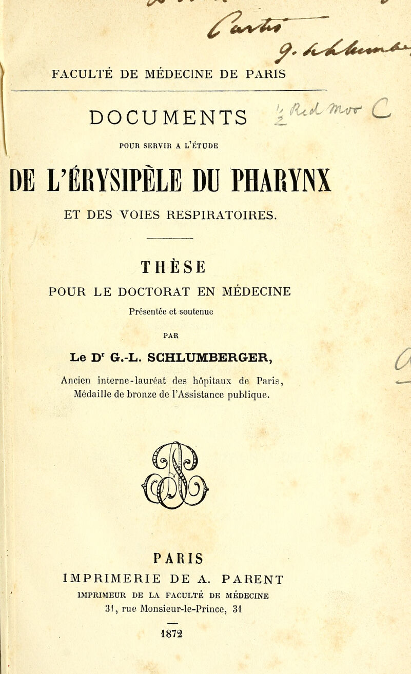 ly^ /^-ST ^. /l^^C4€^^^^^^^ FACULTE DE MEDECINE DE PARIS ^n DOCUMENTS V il flceL-TfUrr* (^ POUn SERVIR A L ETUDE DE L'ÉRYSIPÈLE DU PHAMINX ET DES VOIES RESPIRATOIRES. THÈSE POUR LE DOCTORAT EN MÉDECINE Présentée et soutenue PAR Le D' G.-L. SCHLUMBERGER, Ancien interne-lauréat des hôpitaux de Paris, Médaille de bronze de l'Assistance publique. PARIS IMPRIMERIE DE A. PARENT IMPRIMEUR DE LA FACULTÉ DE MEDECINE 31, rue Monsieur-le-Prince, 31 1872