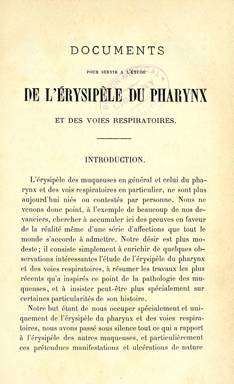 DOCUMENTS POUR SERVIR A L''ÉTèDÉ -^- / -^^ DE L'ÉRYSIPÈLE DU PHARYNX ET DES VOIES RESPIRATOIRES. INTRODUCTION. L'érysipèle des muqueuses en général et celui du pha- rynx et des vois respiratoires en particulier, ne sont plus aujourd'hui niés ou contestés par personne. Nous ne venons donc point, à l'exemple de beaucoup de nos de- vanciers, chercher à accumuler ici des preuves en faveur de la réalité même d'une série d'affections que tout le monde s'accorde à admettre. Notre désir est plus mo- deste ; il consiste simplement à enrichir de quelques ob- servations intéressantes l'étude de l'érysipèle du pharynx et des voies respiratoires, à résumer les travaux les plus récents qu'a inspirés ce point de la pathologie des mu- queuses, et à insister peut-être plus spécialement sur certaines particularités de son histoire. Notre but étant de nous occuper spécialement et uni- quement de l'érysipèle du pharynx et des voies respira- toires, nous avons passé sous silence tout ce qui a rapport à l'érysipèle des autres muqueuses, et particulièrement ces prétendues manifestations et ulcérations de nature