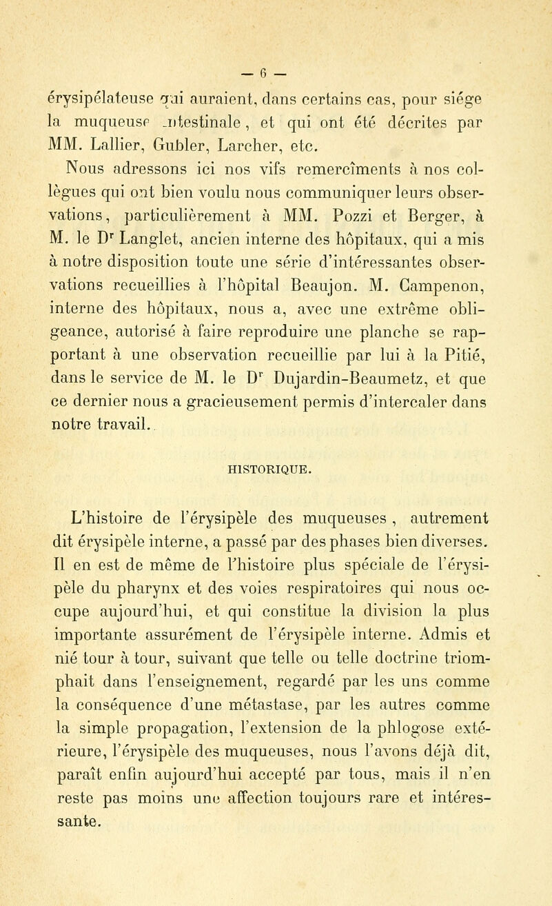 érysipélateuse qai auraient, dans certains cas, pour siège la muqueuse .iitestinale, et qui ont été décrites par MM. Lallier, Gubler, Larcher, etc. Nous adressons ici nos vifs remercîments à nos col- lègues qui ont bien voulu nous communiquer leurs obser- vations, particulièrement à MM. Pozzi et Berger, à M. le D* Langlet, ancien interne des hôpitaux, qui a mis à notre disposition toute une série d'intéressantes obser- vations recueillies à l'hôpital Beaujon. M. Gampenon, interne des hôpitaux, nous a, avec une extrême obli- geance, autorisé à faire reproduire une planche se rap- portant à une observation recueillie par lui à la Pitié, dans le service de M. le D* Dujardin-Beaumetz, et que ce dernier nous a gracieusement permis d'intercaler dans notre travail.. HISTORIQUE. L'histoire de l'érysipèle des muqueuses , autrement dit érysipèle interne, a passé par des phases bien diverses. Il en est de même de Thistoire plus spéciale de l'érysi- pèle du pharynx et des voies respiratoires qui nous oc- cupe aujourd'hui, et qui constitue la division la plus importante assurément de l'érysipèle interne. Admis et nié tour à tour, suivant que telle ou telle doctrine triom- phait dans l'enseignement, regardé par les uns comme la conséquence d'une métastase, par les autres comme la simple propagation, l'extension de la phlogose exté- rieure, l'érysipèle des muqueuses, nous l'avons déjà dit, paraît enfin aujourd'hui accepté par tous, mais il n'en reste pas moins une affection toujours rare et intéres- sante.