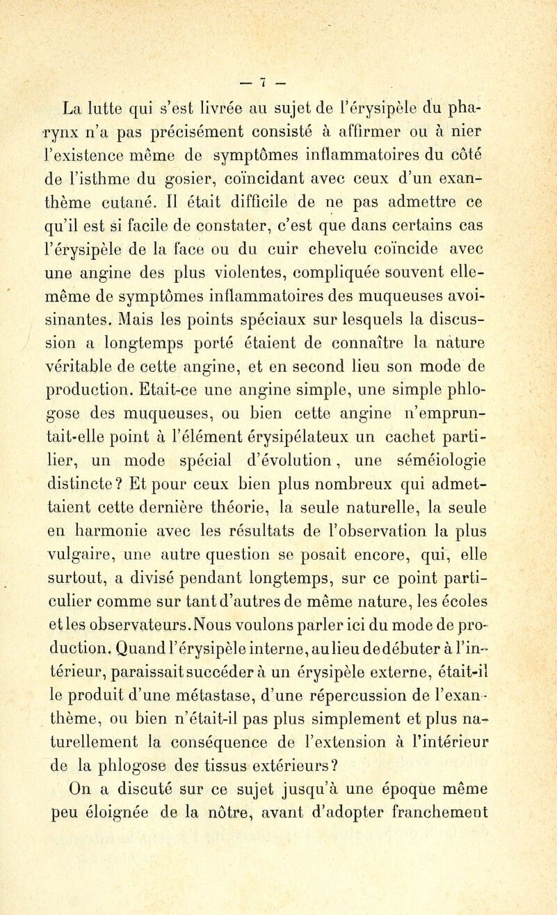 La lutte qui s'est livrée au sujet de l'érysipèle du pha- rynx n'a pas précisément consisté à affirmer ou à nier l'existence même de symptômes inflammatoires du côté de l'isthme du gosier, coïncidant avec ceux d'un exan- thème cutané. Il était difficile de ne pas admettre ce qu'il est si facile de constater, c'est que dans certains cas l'érysipèle de la face ou du cuir chevelu coïncide avec une angine des plus violentes, compliquée souvent elle- même de symptômes inflammatoires des muqueuses avoi- sinantes. Mais les points spéciaux sur lesquels la discus- sion a longtemps porté étaient de connaître la nature véritable de cette angine, et en second lieu son mode de production. Etait-ce une angine simple, une simple phlo- gose des muqueuses, ou bien cette angine n'emprun- tait-elle point à l'élément érysipélateux un cachet parti- lier, un mode spécial d'évolution, une séméiologie distincte ? Et pour ceux bien plus nombreux qui admet- taient cette dernière théorie, la seule naturelle, la seule en harmonie avec les résultats de l'observation la plus vulgaire, une autre question se posait encore, qui, elle surtout, a divisé pendant longtemps, sur ce point parti- culier comme sur tant d'autres de même nature, les écoles et les observateurs. Nous voulons parler ici du mode de pro- duction. Quand l'érysipèle interne, aulieu dedébuter à l'in-- térieur, paraissait succéder à un érysipèle externe, était-il le produit d'une métastase, d'une répercussion de l'exan- thème, ou bien n'était-il pas plus simplement et plus na- turellement la conséquence de l'extension à l'intérieur de la phlogose des tissus extérieurs? On a discuté sur ce sujet jusqu'à une époque même peu éloignée de la nôtre, avant d'adopter franchement