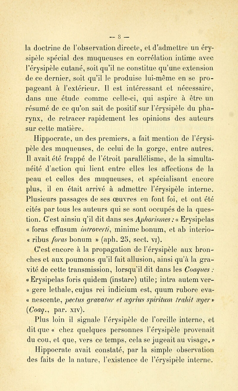 la doctrine de l'observation directe, et d'admettre un éry- sipcle spécial des muqueuses en corrélation intime avec l'érysipèle cutané, soit qu'il ne constitue qu'une extension de ce dernier, soit qu'il le produise lui-même en se pro- pageant à l'extérieur. Il est intéressant et nécessaire, dans une étude comme celle-ci, qui aspire à être un résumé de ce qu'on sait de positif sur l'érysipèle du pha- rynx, de retracer rapidement les opinions des auteurs sur cette matière. Hippocrate, un des premiers, a fait mention de l'érysi- pèle des muqueuses, de celui de la gorge, entre autres. Il avait été frappé de l'étroit parallélisme, de la simulta- néité d'action qui lient entre elles les affections de la peau et celles des muqueuses, et spécialisant encore plus, il en était arrivé à admettre l'érysipèle interne. Plusieurs passages de ses œuvres en font foi, et ont été cités par tous les auteurs qui se sont occupés de la ques- tion. C'est ainsiu q'il dit dans ses Aphorismes : « Erysipelas « foras effusum introverti^ minime bonum, et ab interio- « ribus foras bonum » (aph. 25, sect. vi). C'est encore à la propagation de l'érysipèle aux bron- ches et aux poumons qu'il fait allusion, ainsi qu'à la gra- vité de cette transmission, lorsqu'il dit dans les Coaques : « Erysipelas foris quidem (instare) utile ; intra autem ver- ce gère lethale, cujus rei indicium est, quum rubore eva- « nescente, pectus gravatiir et œgrius spiritum trahit œger^ (Coaq.^ par. xiv). Plus loin il signale l'érysipèle de l'oreille interne, et dit que « chez quelques personnes l'érysipèle provenait du cou, et que, vers ce temps, cela se jugeait au visage. » Hippocrate avait constaté, par la simple observation des faits de la nature, l'existence de l'érysipèle interne.