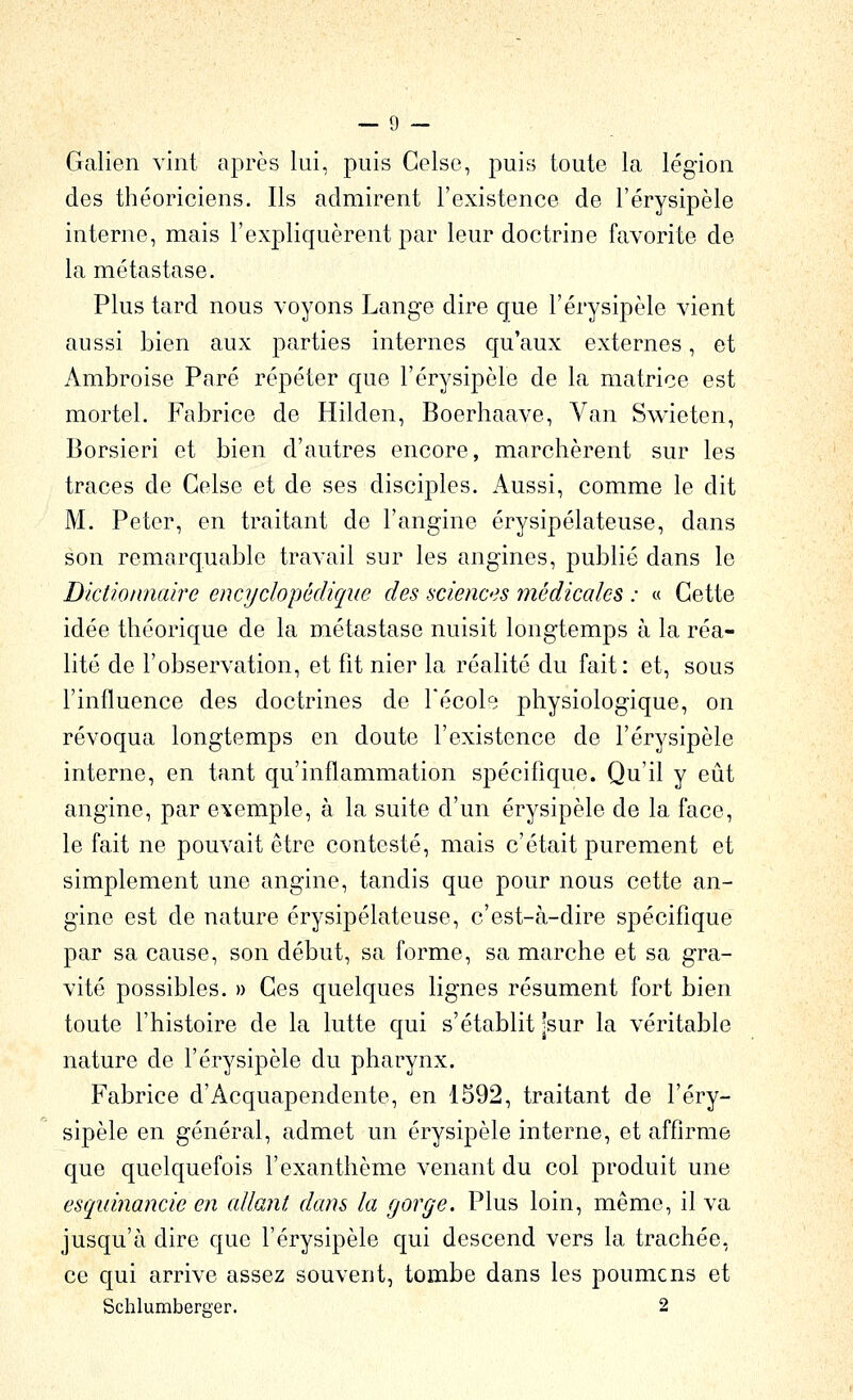 Galien vint après lui, puis Gelse, puis toute la légion des théoriciens. Ils admirent l'existence de l'érysipèle interne, mais l'expliquèrent par leur doctrine favorite de la métastase. Plus tard nous voyons Lange dire que l'érysipèle vient aussi bien aux parties internes qu'aux externes, et Ambroise Paré répéter que l'érysipèle de la matrice est mortel. Fabrice de Hilden, Boerhaave, Van Swieten, Borsieri et bien d'autres encore, marchèrent sur les traces de Gelse et de ses disciples. Aussi, comme le dit M. Peter, en traitant de l'angine érysipélateuse, dans son remarquable travail sur les angines, publié dans le Dictionnaire encyclopédique des sciences médicales : « Cette idée théorique de la métastase nuisit longtemps à la réa- lité de l'observation, et fit nier la réalité du fait: et, sous l'influence des doctrines de l'école physiologique, on révoqua longtemps en doute l'existence de l'érysipèle interne, en tant qu'inflammation spécifique. Qu'il y eût angine, par exemple, à la suite d'un érysipèle de la face, le fait ne pouvait être contesté, mais c'était purement et simplement une angine, tandis que pour nous cette an- gine est de nature érysipélateuse, c'est-à-dire spécifique par sa cause, son début, sa forme, sa marche et sa gra- vité possibles. » Ges quelques lignes résument fort bien toute l'histoire de la lutte qui s'établit |sur la véritable nature de l'érysipèle du pharynx. Fabrice d'Acquapendente, en 1592, traitant de l'éry- sipèle en général, admet un érysipèle interne, et affirme que quelquefois l'exanthème venant du col produit une esquinancie en allant dans la gorge. Plus loin, même, il va jusqu'à dire que l'érysipèle qui descend vers la trachée, ce qui arrive assez souvent, tombe dans les poumcns et Schlumbercer. 2