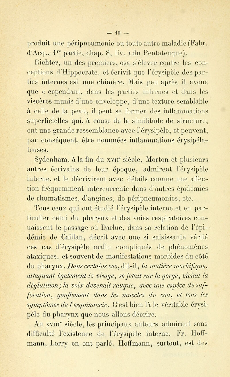 produit une péripneumonic ou toute autre maladie (Fabr. d'Acq., 1'' partie, chap. 8, liv. i du Pontateuque). .Richter, un des premiers, osa s'élever contre les con- ceptions d'Hippocrate, et écrivit que l'érysipèle des par- ties internes est une chimère. Mais peu après il avoue que « cependant, dans les parties internes et dans les viscères munis d'une enveloppe, d'une texture semblable à celle de la peau, il peut se former des inflammations superficielles qui, à cause de la similitude de structure, ont une grande ressemblance avec l'érysipèle, et peuvent, par conséquent, être nommées inflammations érysipéla- teuses. Sydenham, à la fin du xvii' siècle, Morton et plusieurs autres écrivains de leur époque, admirent l'érysipèle interne, et le décrivirent avec détails comme une aff'ec- tion fréquemment intercurrente dans d'autres épidémies de rhumatismes, d'angines, de péripneumonies, etc. Tous ceux qui ont étudié l'érysipèle interne et en par- ticulier celui du pharynx et des voies respiratoires con- naissent le passage oii Darluc, dans sa relation de l'épi-- demie de Gaillan, décrit avec une si saisissante vérité ces cas d'érysipèle malin compliqués de phénomènes ataxiques, et souvent de manifestations morbides du côté du pharynx. Dans certains cas^ dit-il, la matière morbifique, attaquant également le visage^ se jetait sur la gorge ^ viciait la déglutition ; la voix devenait rauque, avec une espèce de suf- focation^ gonflement dans les muscles du cou^ et tous les symptômes de ïesquinancie. C'est bien là le véritable érysi- pèle du pharynx que nous allons décrire. Au xviii' siècle, les principaux auteurs admirent sans difficulté l'existence de l'érysipèle interne, Fr. Hotï- mann, Lorry en ont parlé. Hoffmann, surtout, est des