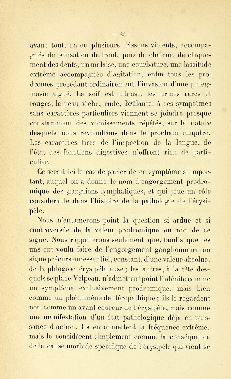 avant tou(, un ou j^lusieurs frissons violents, accompa- gnés de sensation de froid, puis de chaleur, de claque- ment des dents, un malaise, une courbature, une lassitude extrême accompagnée d'agitation, enfin tous les pro- dromes précédant ordinairement l'invasion d'une phleg- masie aiguë. La soif est intense, les urines rares et rouges, la peau sèche, rude, brûlante. A ces symptômes sans caractères particuliers viennent se joindre presque constamment des vomissements répétés, sur la nature desquels nous reviendrons dans le prochain chapitre. Les caractères tirés de l'inspection de la langue, de l'état des fonctions digestives n'offrent rien de parti- culier. Ce serait ici le cas de parler de ce symptôme si impor- tant, auquel on a donné le nom d'engorgement prodro- mique des ganglions lymphatiques, et qui joue un rôle considérable dans l'histoire de la pathologie de l'érysi- pèle. Nous n'entamerons point la question si ardue et si controversée de la valeur prodromique ou non de ce signe. Nous rappellerons seulement que, tandis que les uns ont voulu faire de l'engorgement ganglionnaire un signe précurseur essentiel, constant, d'une valeur absolue, de la phlogose érysipélateuse ; les autres, à la tête des- quels se place Velpeau, n'admettent point l'adénite comme un- symptôme exclusivement prodromique, mais bien comme un phénomène deutéropathique ; ils le regardent non comme un avant-coureur de l'érysipèle, mais comme une manifestation d'un état pathologique déjà en puis- sance d'action. Ils en admettent la fréquence extrême, mais le considèrent simplement comme la conséquence de la cause morbide spécifique de l'érysipèle qui vient se