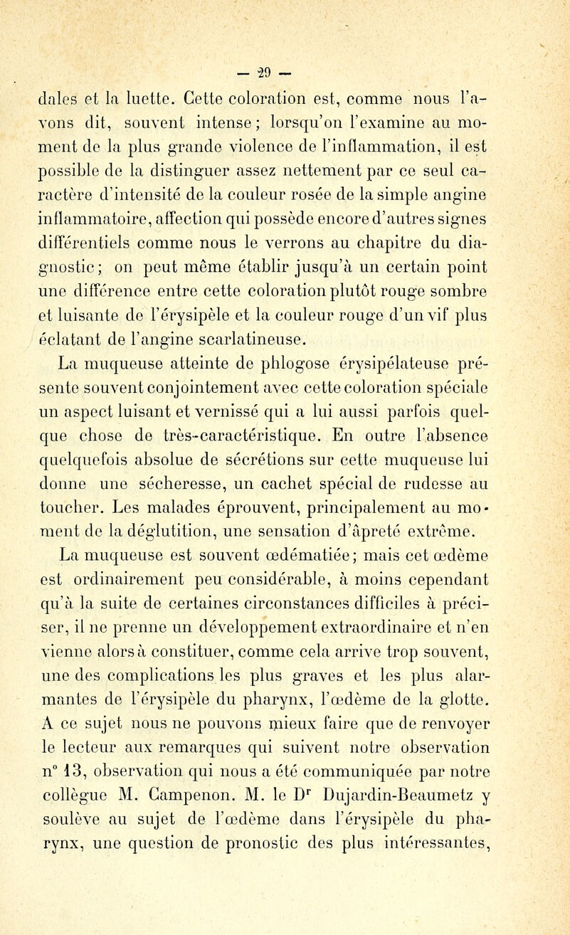 - -29 ~ claies et la luette. Cette coloration est, comme nous l'a- vons dit, souvent intense ; lorsqu'on l'examine au mo- ment de la plus grande violence de l'inflammation, il est possible de la distinguer assez nettement par ce seul ca- ractère d'intensité de la couleur rosée de la simple angine inflammatoire, affection qui possède encore d'autres signes différentiels comme nous le verrons au chapitre du dia- gnostic; on peut même établir jusqu'à un certain point une différence entre cette coloration plutôt rouge sombre et luisante de l'érysipèle et la couleur rouge d'un vif plus éclatant de l'angine scarlatineuse. La muqueuse atteinte de phlogose érysipélateuse pré- sente souvent conjointement avec cette coloration spéciale un aspect luisant et vernissé qui a lui aussi parfois quel- que chose de très-caractéristique. En outre l'absence quelquefois absolue de sécrétions sur cette muqueuse lui donne une sécheresse, un cachet spécial de rudesse au toucher. Les malades éprouvent, principalement au mo- ment de la déglutition, une sensation d'âpreté extrême. La muqueuse est souvent œdématiée; mais cet œdème est ordinairement peu considérable, à moins cependant qu'à la suite de certaines circonstances difficiles à préci- ser, il ne prenne un développement extraordinaire et n'en vienne alors à constituer, comme cela arrive trop souvent, une des complications les plus graves et les plus alar- mantes de l'érysipèle du pharynx, l'œdème de la glotte. A ce sujet nous ne pouvons mieux faire que de renvoyer le lecteur aux remarques qui suivent notre observation nM3, observation qui nous a été communiquée par notre collègue M. Gampenon. M. le D' Dujardin-Beaumetz y soulève au sujet de l'œdème dans l'érysipèle du pha- rynx, une question de pronostic des plus intéressantes.