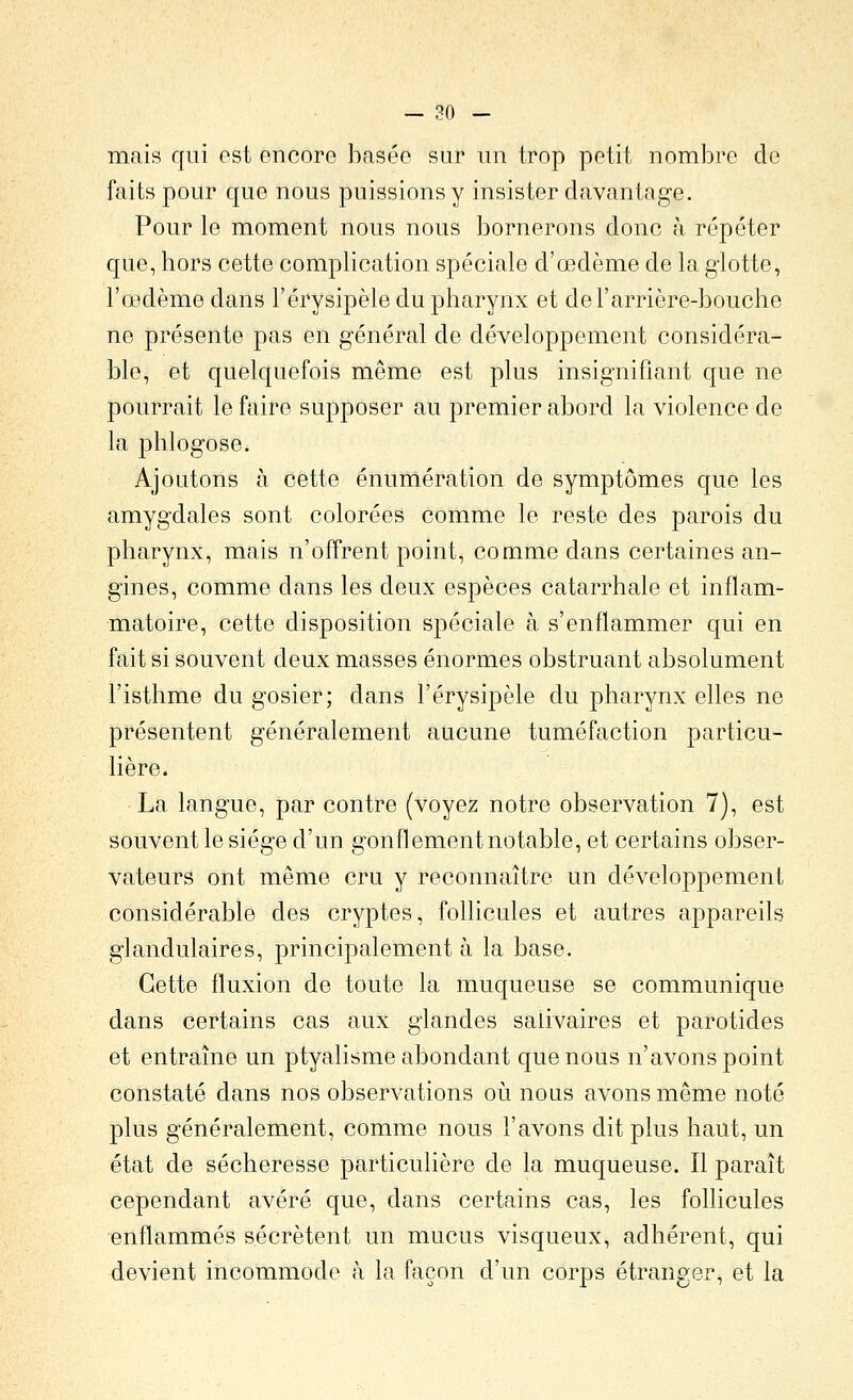 mais qui est encore basée sur un trop petit nombre de faits pour que nous puissions y insister davantage. Pour le moment nous nous bornerons donc à répéter que, hors cette complication spéciale d'œdème de la glotte, l'œdème dans l'érysipèle du pharynx et del'arrière-bouche ne présente pas en général de développement considéra- ble, et quelquefois même est plus insignifiant que ne pourrait le faire supposer au premier abord la violence de la phlogose. Ajoutons à cette énumération de symptômes que les amygdales sont colorées comme le reste des parois du pharynx, mais n'offrent point, comme dans certaines an- gines, comme dans les deux espèces catarrhale et inflam- matoire, cette disposition spéciale à s'enflammer qui en fait si souvent deux masses énormes obstruant absolument l'isthme du gosier; dans l'érysipèle du pharynx elles ne présentent généralement aucune tuméfaction particu- lière. La langue, par contre (voyez notre observation 7), est souvent le siège d'un gonflement notable, et certains obser- vateurs ont même cru y reconnaître un développement considérable des cryptes, follicules et autres appareils glandulaires, principalement à la base. Cette fluxion de toute la muqueuse se communique dans certains cas aux glandes salivaires et parotides et entraîne un ptyalisme abondant que nous n'avons point constaté dans nos observations otj. nous avons même noté plus généralement, comme nous l'avons dit plus haut, un état de sécheresse particulière de la muqueuse. Il paraît cependant avéré que, dans certains cas, les follicules enflammés sécrètent un mucus visqueux, adhérent, qui devient incommode h la façon d'un corps étranger, et la