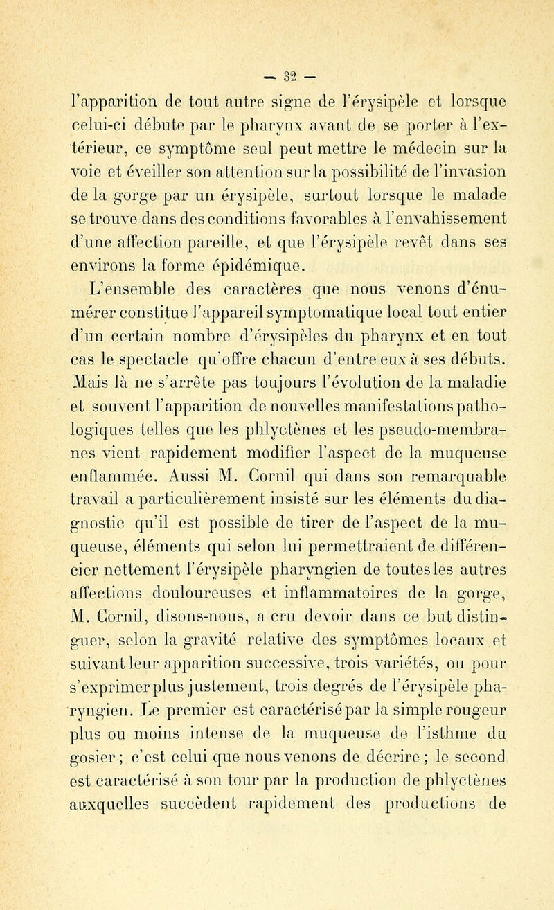 l'apparition de tout autre signe de l'érysipèle et lorsque celui-ci débute par le pharynx avant de se porter à l'ex- térieur, ce symptôme seul peut mettre le médecin sur la voie et éveiller son attention sur la possibilité de l'invasion de la gorge par un érysipôle, surtout lorsque le malade se trouve dans des conditions favorables à l'envahissement d'une affection pareille, et que l'érysipèle revêt dans ses environs la forme épidémique. L'ensemble des caractères que nous venons d'énu- mérer constitue l'appareil symptomatique local tout entier d'un certain nombre d'érysipôles du pharynx et en tout cas le spectacle qu'offre chacun d'entre eux à ses débuts. Mais là ne s'arrête pas toujours l'évolution de la maladie et souvent l'apparition de nouvelles manifestations patho- logiques telles que les phlyctènes et les pseudo-membra- nes vient rapidement modifier l'aspect de la muqueuse enflammée. Aussi M. Gornil qui dans son remarquable travail a particulièrement insisté sur les éléments du dia- gnostic qu'il est possible de tirer de l'aspect de la mu- queuse, éléments qui selon lui permettraient de différen- cier nettement l'érysipèle pharyngien de toutes les autres affections douloureuses et inflammatoires de la gorge, M. Gornil, disons-nous, a cru devoir dans ce but distin- guer, selon la gravité relative des symptômes locaux et suivant leur apparition successive, trois variétés, ou pour s'exprimer plus justement, trois degrés de l'érysipèle pha- ryngien. Le premier est caractérisé par la simple rougeur plus ou moins intense de la muqueuse de l'isthme du gosier; c'est celui que nous venons de décrire; le second est caractérisé à son tour par la production de phlyctènes au;.xquelles succèdent rapidement des productions de