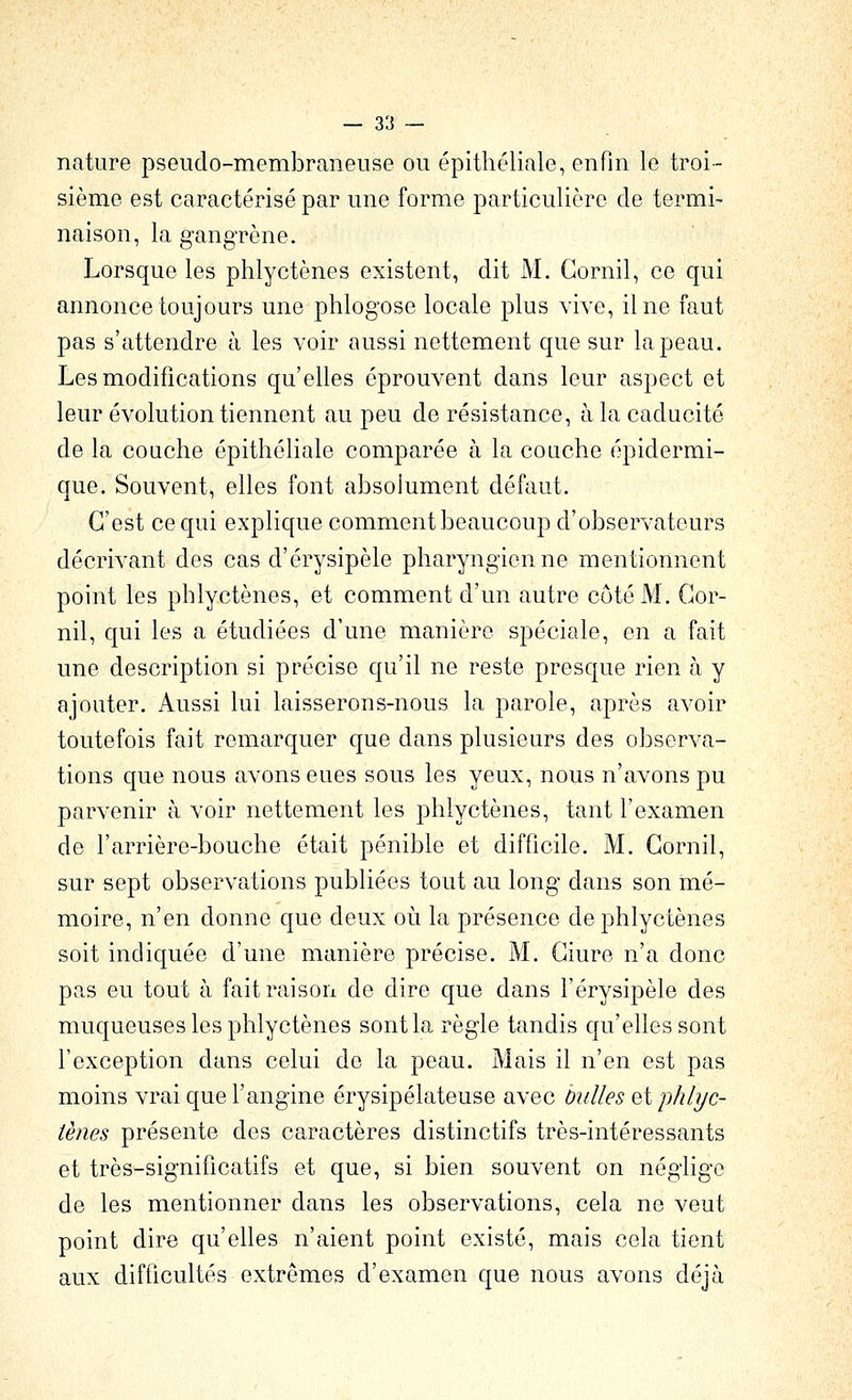 nature pseudo-membraneuse ou épithéliale, enfin le troi- sième est caractérisé par une forme particulière de termi- naison, la gangrène. Lorsque les phlyctènes existent, dit M. Gornil, ce qui annonce toujours une phlogose locale plus vive, il ne faut pas s'attendre à les voir aussi nettement que sur la peau. Les modifications qu'elles éprouvent dans leur aspect et leur évolution tiennent au peu de résistance, à la caducité de la couche épithéliale comparée à la couche épidermi- que. Souvent, elles font absolument défaut. C'est ce qui explique comment beaucoup d'observateurs décrivant des cas d'érysipèle pharyngienne mentionnent point les phlyctènes, et comment d'un autre côté M. Gor- nil, qui les a étudiées d'une manière spéciale, en a fait une description si précise qu'il ne reste presque rien à y ajouter. Aussi lui laisserons-nous la parole, après avoir toutefois fait remarquer que dans plusieurs des observa- tions que nous avons eues sous les yeux, nous n'avons pu parvenir à voir nettement les phlyctènes, tant l'examen de l'arrière-bouche était pénible et difficile. M. Gornil, sur sept observations publiées tout au long dans son mé- moire, n'en donne que deux où la présence de phlyctènes soit indiquée d'une manière précise. M. Giure n'a donc pas eu tout à fait raison de dire que dans l'érysipèle des muqueuses les phlyctènes sont la règle tandis qu'elles sont l'exception dans celui de la peau. Mais il n'en est pas moins vrai que l'angine érysipélateuse avec bulles et phlyc- iènes présente des caractères distinctifs très-intéressants et très-significatifs et que, si bien souvent on néglige de les mentionner dans les observations, cela ne veut point dire qu'elles n'aient point existé, mais cela tient aux difficultés extrêmes d'examen que nous avons déjà