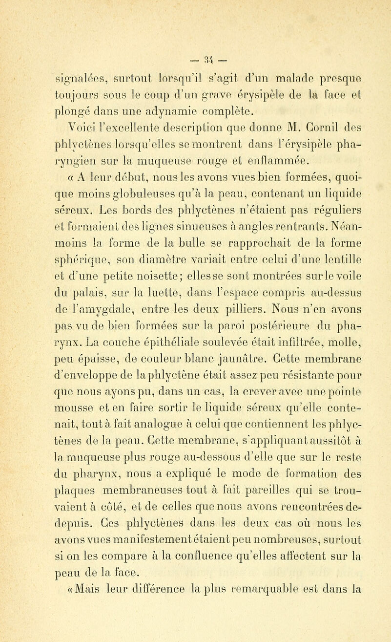 - ?A - signalées, surtout lorsqu'il s'agit d'un malade presque toujours sous le coup d'un grave érysipèle de la face et plongé dans une adynamie complète. Voici l'excellente description que donne M. Gornil des phlyctènes lorsqu'elles se montrent dans l'érysipèle pha- ryngien sur la muqueuse rouge et enflammée. « A leur début, nous les avons vues bien formées, quoi- que moins globuleuses qu'à la peau, contenant un liquide séreux. Les bords des phlyctènes n'étaient pas réguliers et formaient des lignes sinueuses à angles rentrants. Néan- moins la forme de la bulle se rapprochait de la forme sphérique, son diamètre variait entre celui d'une lentille et d'une petite noisette; elles se sont montrées sur le voile du palais, sur la luette, dans l'espace compris au-dessus de l'amygdale, entre les deux pilliers. Nous n'en avons pas vu de bien formées sur la paroi postérieure du pha- rynx. La couche épithéliale soulevée était infiltrée, molle, peu épaisse, de couleur blanc jaunâtre. Cette membrane d'enveloppe de laphlyctène était assez peu résistante pour que nous ayons pu, dans un cas, la crever avec une pointe mousse et en faire sortir le liquide séreux qu'elle conte- nait, tout à fait analogue à celui que contiennent les phlyc- tènes de la peau. Cette membrane, s'appliquant aussitôt à la muqueuse plus rouge au-dessous d'elle que sur le reste du pharynx, nous a expliqué le mode de formation des plaques membraneuses tout à fait pareilles qui se trou- vaient à côté, et de celles que nous avons rencontrées de- depuis. Ces phlyctènes dans les deux cas o\x nous les avons vues manifestement étaient peu nombreuses, surtout si on les compare à la confluence qu'elles affectent sur la peau de la face. « Mais leur différence la plus remarquable est dans la