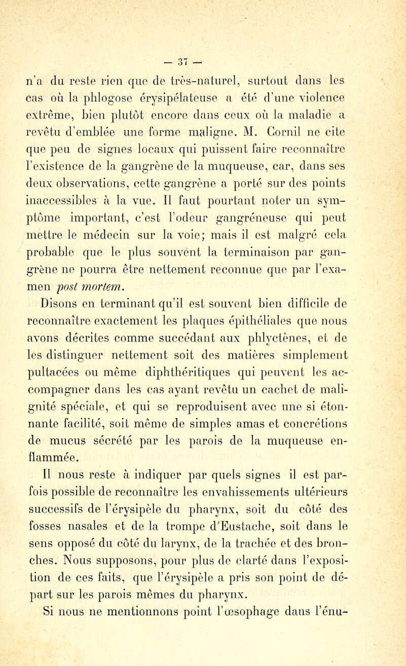 n'a du reste rien que de très-naturel, surtout dans les cas où la phlogose érysipélateuse a été d'une violence extrême, bien plutôt encore dans ceux où la maladie a revêtu d'emblée une forme maligne. M. Gornil ne cite que peu de signes locaux qui puissent faire reconnaître l'existence de la gangrène de la muqueuse, car, dans ses deux observations, cette gangrène a porté sur des points inaccessibles à la vue. Il faut pourtant noter un sym- ptôme important, c'est l'odeur gangreneuse qui peut mettre le médecin sur la voie; mais il est malgré cela probable que le plus souvent la terminaison par gan- grène ne pourra être nettement reconnue que par l'exa- men post mortem. Disons en terminant qu'il est souvent bien difficile de reconnaître exactement les plaques épithéliales que nous avons décrites comme succédant aux phlyctènes, et de les distinguer nettement soit des matières simplement pultacées ou même diphthéritiques qui peuvent les ac- compagner dans les cas ayant revêtu un cachet de mali- gnité spéciale, et qui se reproduisent avec une si éton- nante facilité, soit même de simples amas et concrétions de mucus sécrété par les parois de la muqueuse en- flammée. Il nous reste à indiquer par quels signes il est par- fois possible de reconnaître les envahissements ultérieurs successifs de l'érysipèle du pharynx, soit du côté des fosses nasales et de la trompe d'Eustache, soit dans le sens opposé du côté du larynx, de la trachée et des bron- ches. Nous supposons, pour plus de clarté dans l'exposi- tion de ces faits, que l'érysipèle a pris son point de dé- part sur les parois mêmes du pharynx. Si nous ne mentionnons point l'œsophage dans l'énu-