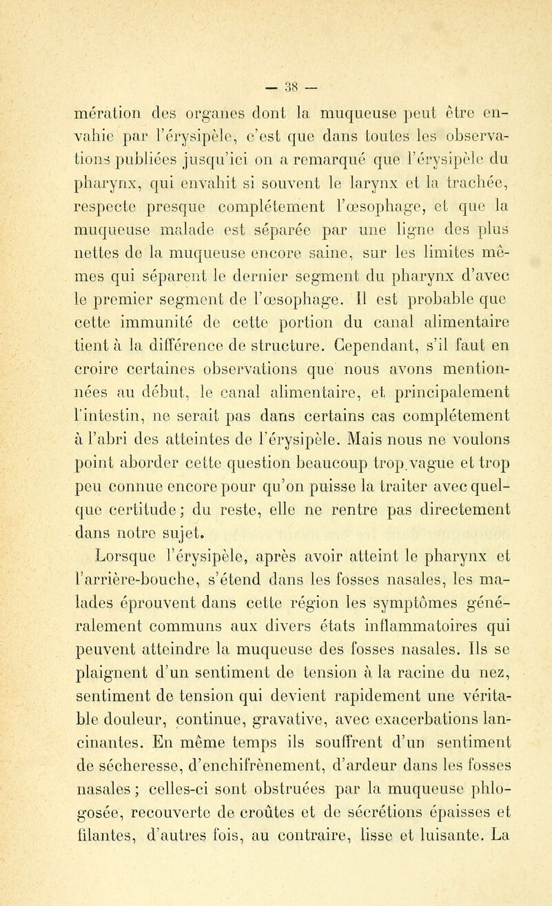 mération des organes dont la muqueuse peut être en- vahie par l'érysipèle, c'est que dans toutes les observa- tions publiées jusqu'ici on a remarqué que l'érysipèle du pharynx, qui envahit si souvent le larynx et la trachée, respecte presque complètement l'œsophage, et que la muqueuse malade est séparée par une ligne des plus nettes de la muqueuse encore saine, sur les limites mê- mes qui séparent le dernier segment du pharynx d'avec le premier segment de l'œsophage. Il est probable que cette immunité de cette portion du canal alimentaire tient à la différence de structure. Cependant, s'il faut en croire certaines observations que nous avons mention- nées au début, le canal alimentaire, et principalement l'intestin, ne serait pas dans certains cas complètement à l'abri des atteintes de l'érysipèle. Mais nous ne voulons point aborder cette question beaucoup trop.vague et trop peu connue encore pour qu'on puisse la traiter avec quel- que certitude ; du reste, elle ne rentre pas directement dans notre sujet. Lorsque l'érysipèle, après avoir atteint le pharynx et rarrière-bouche, s'étend dans les fosses nasales, les ma- lades éprouvent dans cette région les symptômes géné- ralement communs aux divers états inflammatoires qui peuvent atteindre la muqueuse des fosses nasales. Ils se plaignent d'un sentiment de tension à la racine du nez, sentiment de tension qui devient rapidement une vérita- ble douleur, continue, gravative, avec exacerbations lan- cinantes. En même temps ils souffrent d'un sentiment de sécheresse, d'enchifrènement, d'ardeur dans les fosses nasales ; celles-ci sont obstruées par la muqueuse phlo- gosée, recouverte de croûtes et de sécrétions épaisses et hlantes, d'autres fois, au contraire, lisse et luisante. La