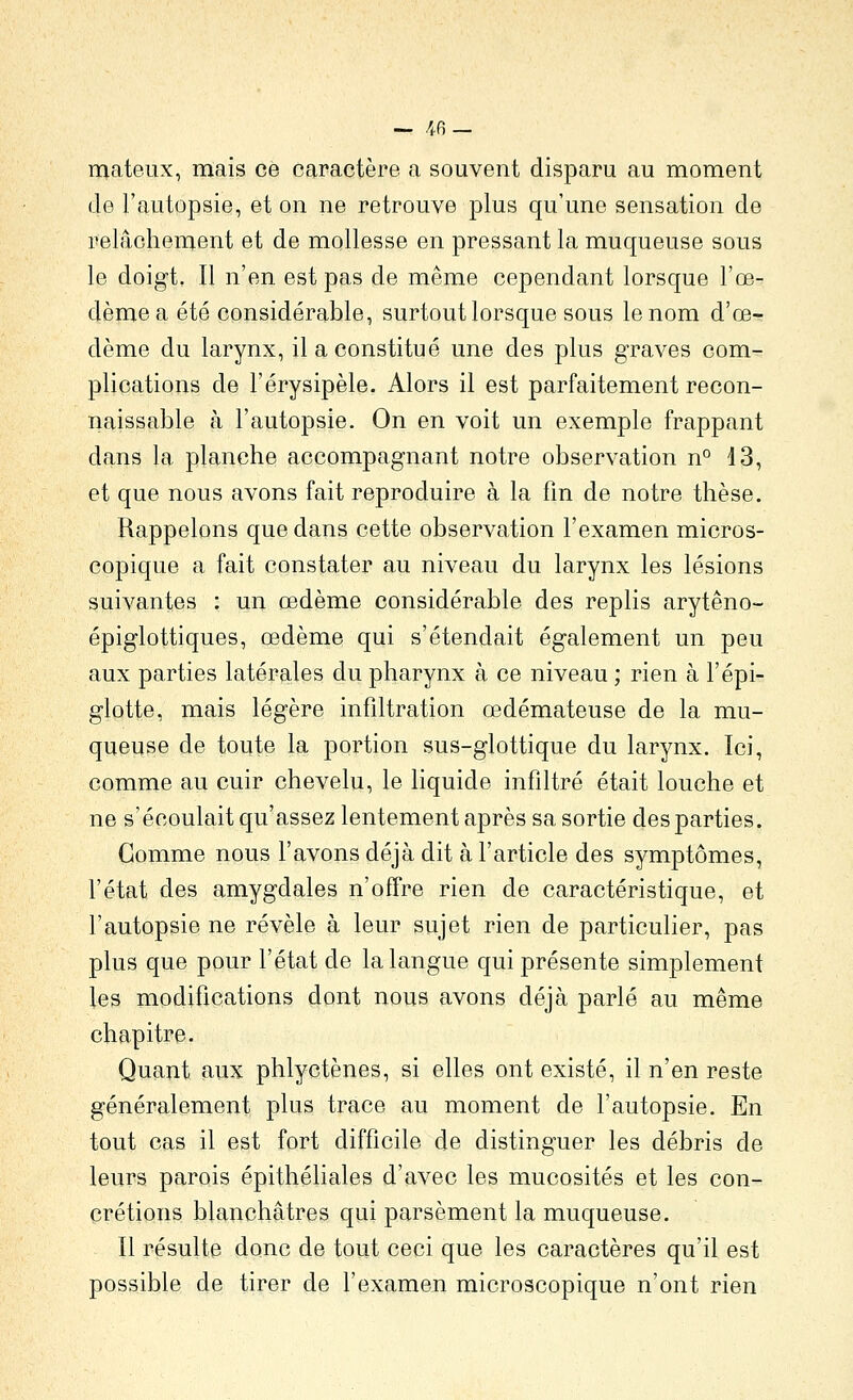 mateux, mais ce caractère a souvent disparu au moment de l'autopsie, et on ne retrouve plus qu'une sensation de relâchement et de mollesse en pressant la muqueuse sous le doigt. Il n'en est pas de même cependant lorsque l'œ- dème a été considérable, surtout lorsque sous le nom d'œ- dème du larynx, il a constitué une des plus graves com- plications de l'érysipèle. Alors il est parfaitement recon- naissable à l'autopsie. On en voit un exemple frappant dans la planche accompagnant notre observation n° 43, et que nous avons fait reproduire à la fin de notre thèse. Rappelons que dans cette observation l'examen micros- copique a fait constater au niveau du larynx les lésions suivantes : un œdème considérable des replis arytêno- épiglottiques, œdème qui s'étendait également un peu aux parties latérales du pharynx à ce niveau ; rien à l'épi- glotte, mais légère infiltration œdémateuse de la mu- queuse de toute la portion sus-glottique du larynx. Ici, comme au cuir chevelu, le Hquide infiltré était louche et ne s'écoulait qu'assez lentement après sa sortie des parties. Gomme nous l'avons déjà dit à l'article des symptômes, l'état des amygdales n'offre rien de caractéristique, et l'autopsie ne révèle à leur sujet rien de particulier, pas plus que pour l'état de la langue qui présente simplement les modifications dont nous avons déjà parlé au même chapitre. Quant aux phlyctènes, si elles ont existé, il n'en reste généralement plus trace au moment de l'autopsie. En tout cas il est fort difficile de distinguer les débris de leurs parois épithéliales d'avec les mucosités et les con- crétions blanchâtres qui parsèment la muqueuse. Il résulte donc de tout ceci que les caractères qu'il est possible de tirer de l'examen microscopique n'ont rien