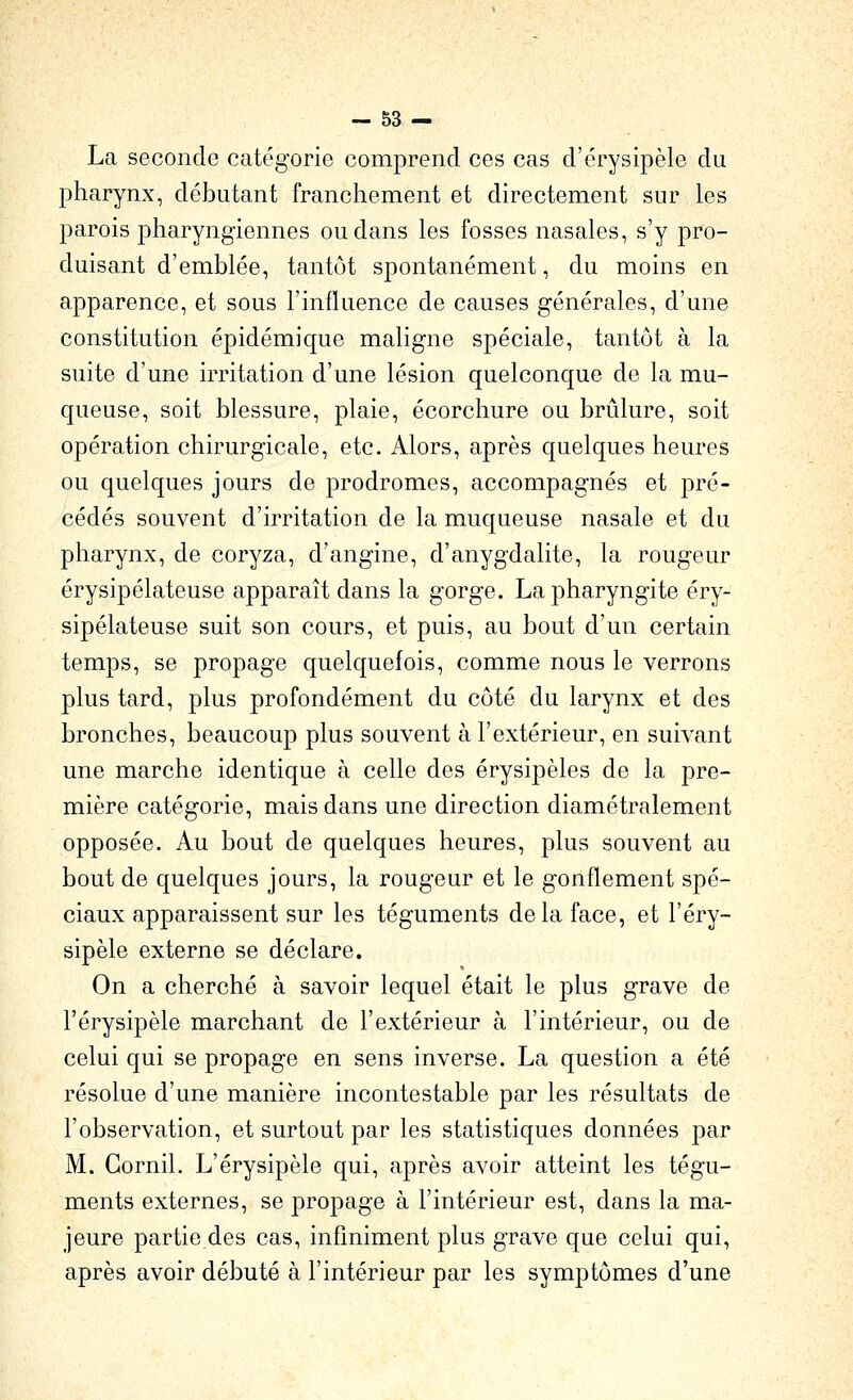 La seconde catégorie comprend ces cas d'érysipèle du pharynx, débutant franchement et directement sur les parois pharyngiennes ou dans les fosses nasales, s'y pro- duisant d'emblée, tantôt spontanément, du moins en apparence, et sous l'influence de causes générales, d'une constitution épidémique maligne spéciale, tantôt à la suite d'une irritation d'une lésion quelconque de la mu- queuse, soit blessure, plaie, écorchure ou brûlure, soit opération chirurgicale, etc. Alors, après quelques heures ou quelques jours de prodromes, accompagnés et pré- cédés souvent d'irritation de la muqueuse nasale et du pharynx, de coryza, d'angine, d'anygdalite, la rougeur érysipélateuse apparaît dans la gorge. La pharyngite éry- sipélateuse suit son cours, et puis, au bout d'un certain temps, se propage quelquefois, comme nous le verrons plus tard, plus profondément du côté du larynx et des bronches, beaucoup plus souvent à l'extérieur, en suivant une marche identique à celle des érysipèles de la pre- mière catégorie, mais dans une direction diamétralement opposée. Au bout de quelques heures, plus souvent au bout de quelques jours, la rougeur et le gonflement spé- ciaux apparaissent sur les téguments delà face, et l'éry- sipèle externe se déclare. On a cherché à savoir lequel était le plus grave de l'érysipèle marchant de l'extérieur à l'intérieur, ou de celui qui se propage en sens inverse. La question a été résolue d'une manière incontestable par les résultats de l'observation, et surtout par les statistiques données par M. Gornil. L'érysipèle qui, après avoir atteint les tégu- ments externes, se propage à l'intérieur est, dans la ma- jeure partie des cas, infiniment plus grave que celui qui, après avoir débuté à l'intérieur par les symptômes d'une