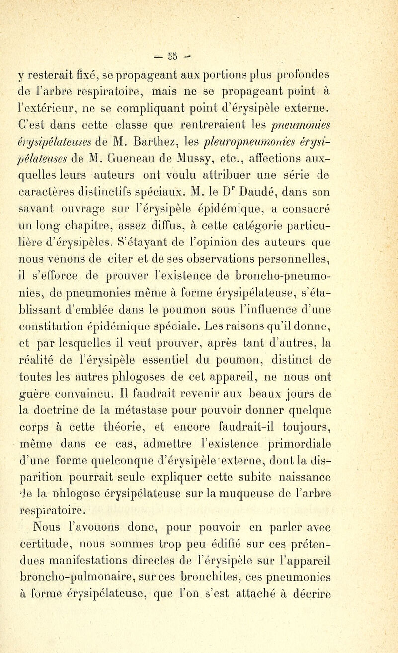 — .sn - y resterait fixé, se propageant aux portions plus profondes de l'arbre respiratoire, mais ne se propageant point à l'extérieur, ne se compliquant point d'érysipèle externe. C'est dans cette classe que rentreraient les pneumonies érysipélateiises de M. Barthez, les pleuropneumonies érysi- pélateuscs de M. Gueneau de Mussy, etc., affections aux- quelles leurs auteurs ont voulu attribuer une série de caractères distinctifs spéciaux. M. le D Daudé, dans son savant ouvrage sur l'érysipèle épidémique, a consacré un long chapitre, assez diffus, à cette catégorie particu- lière d'érysipèles. S'étayant de l'opinion des auteurs que nous venons de citer et de ses observations personnelles, il s'efforce de prouver l'existence de broncho-pneumo- nies, de pneumonies même à forme érysipélateuse, s'éta- blissant d'emblée dans le poumon sous l'inffuence d'une constitution épidémique spéciale. Les raisons qu'il donne, et par lesquelles il veut prouver, après tant d'autres, la réalité de l'érysipèle essentiel du poumon, distinct de toutes les autres phlogoses de cet appareil, ne nous ont guère convaincu. Il faudrait revenir aux beaux jours de la doctrine de la métastase pour pouvoir donner quelque corps à cette théorie, et encore faudrait-il toujours, même dans ce cas, admettre l'existence primordiale d'une forme quelconque d'érysipèle externe, dont la dis- parition pourrait seule expliquer cette subite naissance 'Je la nhlogose érysipélateuse sur la muqueuse de l'arbre respn^atoire. Nous l'avouons donc, pour pouvoir en parler avec certitude, nous sommes trop peu édifié sur ces préten- dues manifestations directes de l'érysipèle sur l'appareil broncho-pulmonaire, sur ces bronchites, ces pneumonies à forme érysipélateuse, que l'on s'est attaché à décrire