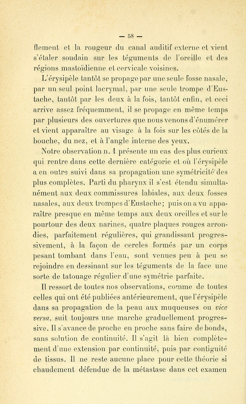 flement et la rougeur du canal auditif externe et vient s'étaler soudain sur les téguments de l'oreille et des régions mastoïdienne et cervicale voisines. L'érysipèle tantôt se propage par une seule fosse nasale, par un seul point lacrymal, par une seule trompe d'Eus- tache, tantôt par les deux à la fois, tantôt enfm, et ceci arrive assez fréquemment, il se propage en même temps par plusieurs des ouvertures que nous venons d'énumérer et vient apparaître au visage à la fois sur les côtés de la bouche, du nez, et à l'angle interne des yeux. Notre observation n. i présente un cas des plus curieux qui rentre dans cette dernière catégorie et où l'érysipèle a en outre suivi dans sa propagation une symétricité des plus complètes. Parti du pharynx il s'est étendu simulta- nément aux deux commissures labiales, aux deux fosses nasales, aux deux trompes d'Eustache; puis on a vu appa- raître presque en même temps aux deux oreilles et sur le pourtour des deux narines, quatre plaques rouges arron- dies, parfaitement régulières, qui grandissant progres- sivement, à la façon de cercles formés par un corps pesant tombant dans l'eau, sont venues peu à peu se rejoindre en dessinant sur les téguments de la face une sorte de tatouage régulier d'une symétrie parfaite. Il ressort de toutes nos observations, comme de toutes celles qui ont été publiées antérieurement, que l'érysipèle dans sa propagation de la peau aux muqueuses ou vice versa^ suit toujours une marche graduellement progres- sive. Il s'avance de proche en proche sans faire de bonds, sans solution de continuité. Il s'agit là bien complète- ment d'une extension par continuité, puis par contiguïté de tissus. Il ne reste aucune place pour cette théorie si chaudement défendue de la métastase dans cet examen