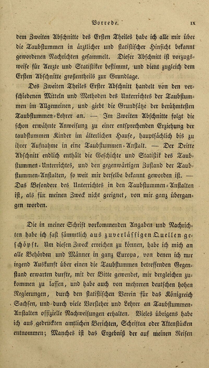 htm ^weiten 2lbf$nitte beS @rflen 5£l)eileS fyabt icr) alle mir übet* bie Saubjiummen in dr§tlicr)er unb jlatijlifctyer #mfu$t Mannt geworbenen 9?ad>ric^ten gefammelt. tiefer 2lbfd)nitt ifi oorjug^- weife für 2£er$te unb ©tatiftifer beftimmt, unb btent jugleidE) bem Gfrjlen 2tbfcfynitte großenteils jur ©runblage. £)eS ^weiten SfyeÜeS @rfter 2lbfdmitt fyanbett t>bn bm üer* fcfytebenen SSJlitteln unb 50M)oben beS Unterrichtet ber Saubjrum- men im 2ltlgemeinen, unb giebt bie ©runbfd^e ber berühmteren S£aubjtummens£ef)rer an. — Srn ^weiten 2lbfd)nitte folgt bk fcfyon erwdfynte 2Cnweifung ju einer entfpredjenben (Sraiefyung ber taubflummen Aber im dlterlidjen «£>aufe, fyauptfdcpcfj bis ju ifyrer 2tufnaf)me in eine Saubftummen * 2Cnftalt. — £)er dritte 2Cbfd&mtt' enbticr) enthalt bie @efcr)icr)ie unb <5tati$it beS Saub* ftummert - Unterrichtes, unb ben gegenwärtigen Suftanb ber %a\xh> frummen-2Cnftatten, fo mit mir berfelbe begannt geworben iji — £)aS SSefonbere beS Unterrichtes in ben Saubfiummen = 2fnfiölteit tjt, als für meinen Swecf nid)t geeignet, oon mir ganj übergarn gen worben. £>ie in meiner ©cfyrift oorfommenben Angaben unb !iftacr)rtcr)= ttn t)ahe td) faft fdmmtlitf) auS guüertdffigen Quellen ge* fcfyöpft. Um biefen 3wed erreichen ju fönnen, l)abe ify mid) an alle £3efyorbeu unb Scanner in ganj (Europa, oon benen icr; nur trgenb 2(uSfunft über tinm biz &aubjtummen betreffenben ©egen- ftanb erwarten burfte, mit ber S5itte gewenbet, mir bergleicfyen ^u- fommen §u laffen, unb fyabe auef) oon mehreren beutfcr)en r;ol;en Regierungen, burcr) ben jratiftifc^en S3erein für baS itonigreicr) ©actyfen, unb-burcr) t-iele 33orjM)er unb ßeljrer an Saubjlummen* 2lnjralten offizielle Schweifungen erhalten, 33ieleS übrigens fyaU iö) auS gebrueften amtlichen Skripten, ©Triften ober 2£ftenjfüdfen entnommen; SöZancr)e§ tji baS @rgebmß ber auf meinen Reifen
