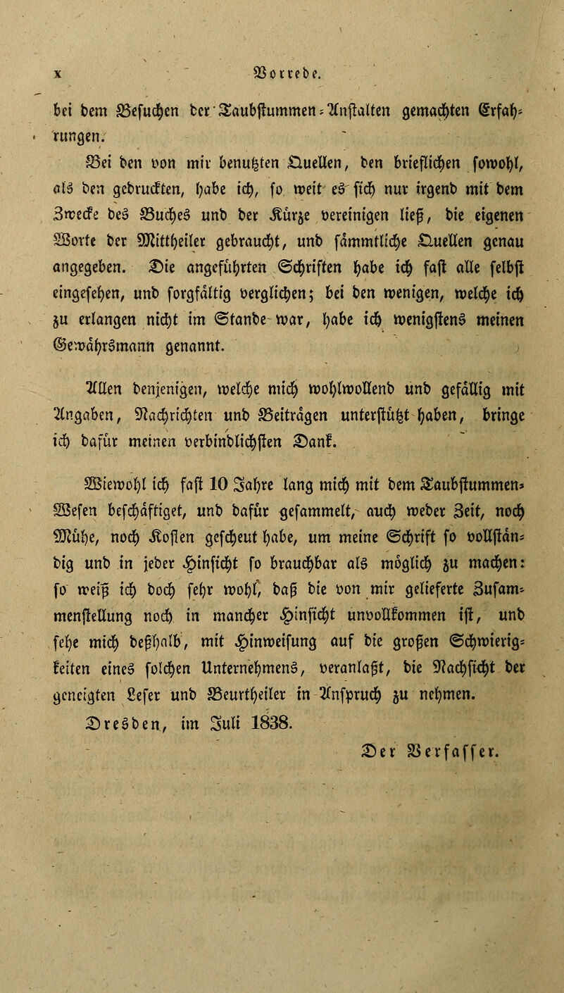 bei bem S3efucf)en ber Saubjhunmen * 2fnjlaUen gemachten Erfah- rungen. S3ei ben oon mit* benufcten .Quellen, ben brieflichen fowofyl, eis ben gebrückten, ijabt id), fo vrett eS' ficr) nur trgenb mit bem 3n?ecfe beS 33u<$e3 unb ber Äürje bereinigen lief, bie eigenen SSorte ber Sölittfyeiler gebraucht, unb fdmmtlicfye Quellen genau angegeben. £)ie angeführten ©Triften t)aht i$ faji alle felbji cingefefyen, unb forgfdltig öerglicfyen; Ui ben wenigen, welche td) ju erlangen nid)t im ©tanbe roar, l)abe idj menigftenS meinen ©en>df/rSmann genannt. 2(tlen benjenigen, welche mid) mofytwollenb unb gefällig mit Angaben, Sftac&rtd&teir unb beitragen unterftufct f)abm, bringe idj bafür meinen oerbinblicrjjkn £)anf. äBteroofyl td? fafi 10 Safere lang mid) mit bem Sattbfutmmen» SBefen befd)dftiget, unb bafur <jefammett^ auö} meber 3eit, nod) SJlüfye, nod) itojlen gefreut l)abe, um meine ©crjrift fo öollftan^ big unb in jeber $inftcr;t fo brauchbar als möglich ju machen: fo ireip iäp bod) feljr tootf, ba{? ik oon mir gelieferte 3ufam* menjkllung nod) in mancher #injt(§t unoollfommen tft, unb .fefye mic^ be^l)alb, mit ^inmeifung auf bte großen @c|roierig= feiten eines folgen Unternehmens, veranlagt, bie 9?ad)fkr;t ber geneigten Sefer unb SSeurt^eiler in tfnfprucf) ju nehmen. Bresben, im Sult 1838. £)er SBerfaffe'r.