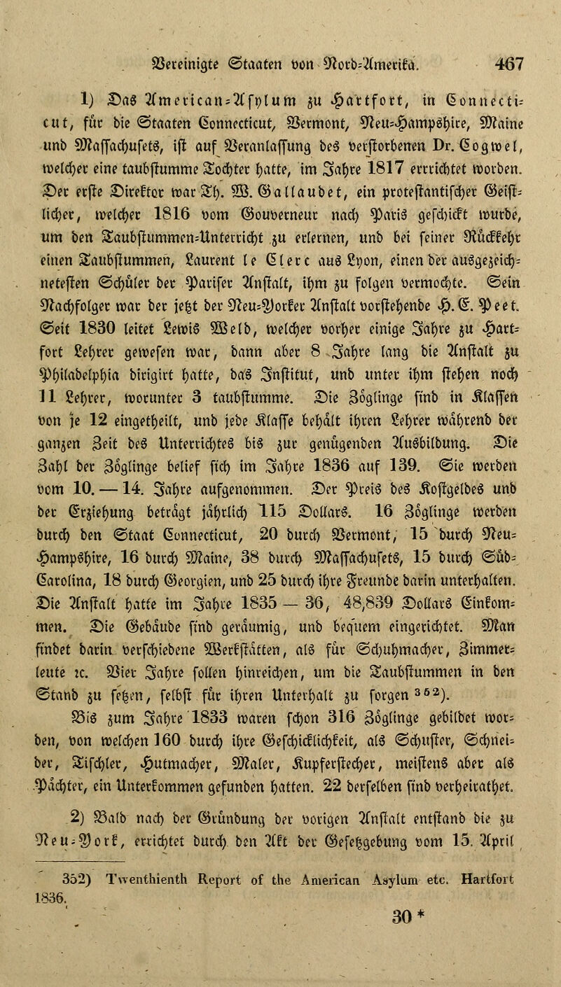 1) £)a$ 2(meftcan-2(fplum ju -feattfott, in Connecti- cut, für bie Staaten Connecticut, SSermont, 9teu;#amv3l)ice, Sftaine unb SftaffadjufetS, ijl auf Söeranlaffung be3 verdorbenen Dr. Cogwel, weldjer eine taub jfumme Softer tjatte, im 3>af)re 1817 errrtcfetet worben. See erjle Streftcr tt)ac Zi). SB. ©aHaubet, ein protejhntifcfyer ©eijt- liefet, welcher 1816 vom ©ouverneur nad) ^)atiä gefd)ic?t würbe, um ben 3aubflummen=Unterrid)t ju erlernen, unb bei fetner 9?ucffel)r einen Saubftummen, Laurent te Clerc m§ ßvon, einen ler auSge^ctcr^ neteflen ©cfyüler bec Q)arifec 2(nfialt, tl)m ju folgen vermochte, ©ein Sftadjfotger war ber jefct ber 5^eu=^)orfer 2Cnfta(t vorfieljenbe #.C\ $)eet. ©eit 1830 leitet £ewt§ SBelb, tvetcfjec vorder einige Safyre ju ^att- fort &f)rer. gewefen war, bann aber 8 Sttfyre lang bie 2(nj!alt $u $l)ilabelpf)ia birigirt fjatte, baS Snftftut, unb unter u)m flehen nod) 11 ßefjrer, worunter 3 taubfhtmme. Sie 3oglinge fmb in .Klaffen von je 12 eingeteilt, unb jebe klaffe behalt ifyren ßeljree wdfyrenb ber ganjen Seit beS Unterrichtes bis jur genögenben 3(uSbilbung. Sie 3al)l ber Zöglinge belief fiel) im Safyre 1836 auf 139. ©te werben Dem 10. —14. 3al)re aufgenommen. Ser *Pcei$ be3 .RofrgelbeS unb ber drjiel)ung betragt jdfyrJltd) 115 SollarS. 16 Zöglinge werben burdj ben <Btaat Connecticut, 20 burd) SSermont, 15 burd) Sfteu* #amp6l)tre, 16 burd) Sftaine, 38 burd) 9ftaffad)ufetS, 15 burd) ©ubf Carolina, 18 burd) ©eorgien, unb 25 burd) ifyre grettnbe barin unterhalten. Sie tfntfalt fjatte im 3af)ie 1835 — 36, 48,839 SoflauS Cinlom^ men. Sie ©ebdube fmb geräumig, unb bequem eingerid)tet. $Man ftnbet bariu verfcfytebene Sßerffldtten, alö für @d)U^mad)er, Btmmet; leute :c. SSier Saljte follen fyinreictyen, um bte Saubfhtmmen in ben ©tanb ju fe^en, felbft für ifjren Unterhalt ju forgen302). S3iö jum Sa^te 1833 waren fdjon 316 Soglingc gebilbet wor= ben, von welchen 160 burd) il)re ©efdjtcflid)feit, a(6 ©d)ttf?er, ©cfyneU ber, Sifd)ler, ^utmadjer, SSMer, Äupferjlecfyer, meiften§ abtt alä .^)dd)ter, ein Unter!ommen gefunben Ratten. 22 berfelben fmb verheiratet, 2) S5alb nad) ber ©runbung ber vorigen 2fnj?alt entfhnb bie $u Weüityovl, errietet burd) ben 7l?t ber ©efeljgebung vom 15. 2(pril 352) Twenthienth Report of the American Asylum etc. Hartfort 1836. 30*