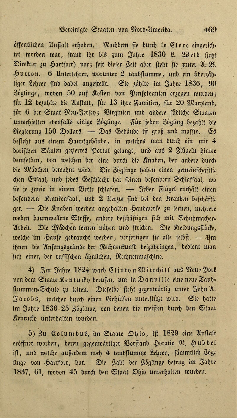 öffentlichen 2fnfiatt erhoben. 9hd)bem ffe burd) le @lerc eingerich- tet worben war, franb ttjc bis $um 3af)re 1830 g. SSelb (je|t Direftot 5U vfjartfort) vor; feit bierer 3eit abet jlefjt ffe unter XB. Jputton. 6 Unterleder, worunter 2 taubffumme, unb ein überjdt)* liger ßebrec fmb babei angebellt. @ie jaulte im 3«&w 1836, 90 36glinge, wovon 50 auf Soften von ^enfr/lvanien erlogen würben; für 12 bezahlte bie 2fnj?alt, für 13 it>re Familien, für 20 SWarpIanb, für 6 bcr <&taat üfteusjerfet); SBtrginien unb anbere [übliche Staaten unterhielten ebenfalls einige 36glinge. gür jeben 3ogling bejaht bie Regierung 150 Dollars. — DaS ©ebdube ijt grop unb mafftv. (5s befferjt a\i$ einem ^)auptgebdube, in welcfyeS man burd) ein mit 4 borifctyen ©aulen geziertes portal gelangt, unb au§ 2 klügeln hinter bemfelben, von welchen ber eine burd) bie Knaben, ber anbere burd) bie Sfldbdjen bewofynt wirb. Die Zöglinge rjaben einen gemeinfcfyaftlü djen ßßfaal, unb jebeS ©efd)led)t fjat feinen befonbern @d)laffaal, wo ft'e je jweie in einem SSette fcbjafen. — Seber flöget- enthalt einen befonbern Äranfenfaal, unb 2 2(erjte fmb bei ben Äranfen befd)dftt= get. — Sie Knaben werben angehalten «^anbroerfe ju lernen, mehrere weben baumwollene @toffe, anbere befd)dftigen ft'd) mit @d)ur;mad)er= Arbeit. Die 2ftdbd)en lernen ndfyen unb firicfen. Die ÄleibungSftücfe, welche im $aufe gebraucht werben, verfertigen ft'e alle felbfr. — 4tm üjnen bie 2Cnfang8grünbe ber 9?ed)nenfunjt beizubringen, bebient rrian ft'd) einer, ber tufft'fdjen dfjnltdjen, 9?ed)nenmafdjme. 4) 3m Sa&re 1824 warb 61 i n t o n €0? i 11 d) i 11 auS 9?eu -- $orf von bem «Staate Äen tu cfn berufen, um inDanvtlle eine neue S£aub; j!ummens©d)Ule ju leiten. Diefelbe jtef)t gegenwärtig unter 3fcr)n 2f. Jacobs, welcher burd) einen ©efyülfen unterftüfct wirb. «Sie fjatte im %\\)u 1836-25 Soglinge, von benen bie meifren burd) ben «Staat Äentucfp unterhalten würben. 5) £u GotumbuS, im Staate Sfcto, ijl 1829 eine tfnffalt eröffnet rcorben, beren gegenwärtiger fBorftanb ^oratio 9?. ■$ üb bei ijl, unb welche auperbem nod) 4 taubjlumme Sefyrer, fammtlidb 3og^ linge von $artfort, Ijat. Die Bat)I ber 3ogtinge betrug im 3»af)re 1837, 61, wovon 45 burd) ben «Staat £>b> unterhalten würben.