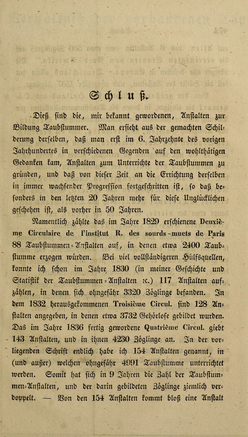 ^iefü firib bie, mir befannt geworbenen, 2Cnftalten jur SSübung Saubjlummer. Wtan erfte^t au§ ber gemalten «Scfyil* berung berfelben, baf? man erffc im 6. Safyrjefynt« be3 vorigen 3al)rl)unberte§ in tterfcfyiebenen ©egenben'auf ben wohltätigen ©ebanfen fam, Itnftalten jum Unterrichte ber Saubftummen gu grünben, unb baß üon biefer Seit an bie (üürricfytung berfelben in immer wacfyfenber ^rogreffton fortgefcfyrittcn ift, fo bafj be* fonberS in ben legten 20 Sagten mefyr für biefe Unglücflidjen gefdjefyen ijt, af§ öorfyer in 50 Sauren. •ftamentlid) §dfylte ba§ im Safyre 1829 erfcfyienene Deuxie- rae Circulaire de l'institut R. des soürds-muets de Paris 88 SEaubjtummen*tfnjfaltm auf, in benen etwa 2400 Saub* jhtmme erlogen würben. £3ei Diel pottjldnbigeren ^»ülfäquellcn, fonnte i<$ fd)on im Saljre 1830 (in meiner ©efd)i$te unb ©tattjitf ber Saubffummen = 2fnflatten ?c.) 117 2Cnjlalten -auf* §dfylen, in benen ftd^> ofyngefdfyr 3320 36gu'nge befanben. Sn tem 1832 fyerauSgefommenen Troisieme Circul. ft'nb 128 Xn> ftalten angegeben, in benen etwa 3732 ©efyörlofe gebübet würben. 2>a§ im Safyre 1836 fertig geworbene Quatrieme Circul. giebt 143 2fajtalten, unb in ifynen 4230 Söglinge an. Sn ber oor* liegenben @d)rift enblid) fyabe ify 154 Anwälten genannt, in (unb aufer) welchen ofyngefdfyr 4991 S&mbjiumme unterrichtet werben, ©omtt fjat ftd) in 9 Sauren bie 3afyl ber SEaubjlum* men=2Cnjk(ten, unb ber barin gebilbeten Söglinge jiemlid) »er* boppelt. — SSon ben 154 tfnjlalten fommt bloß eine tfnjlalt