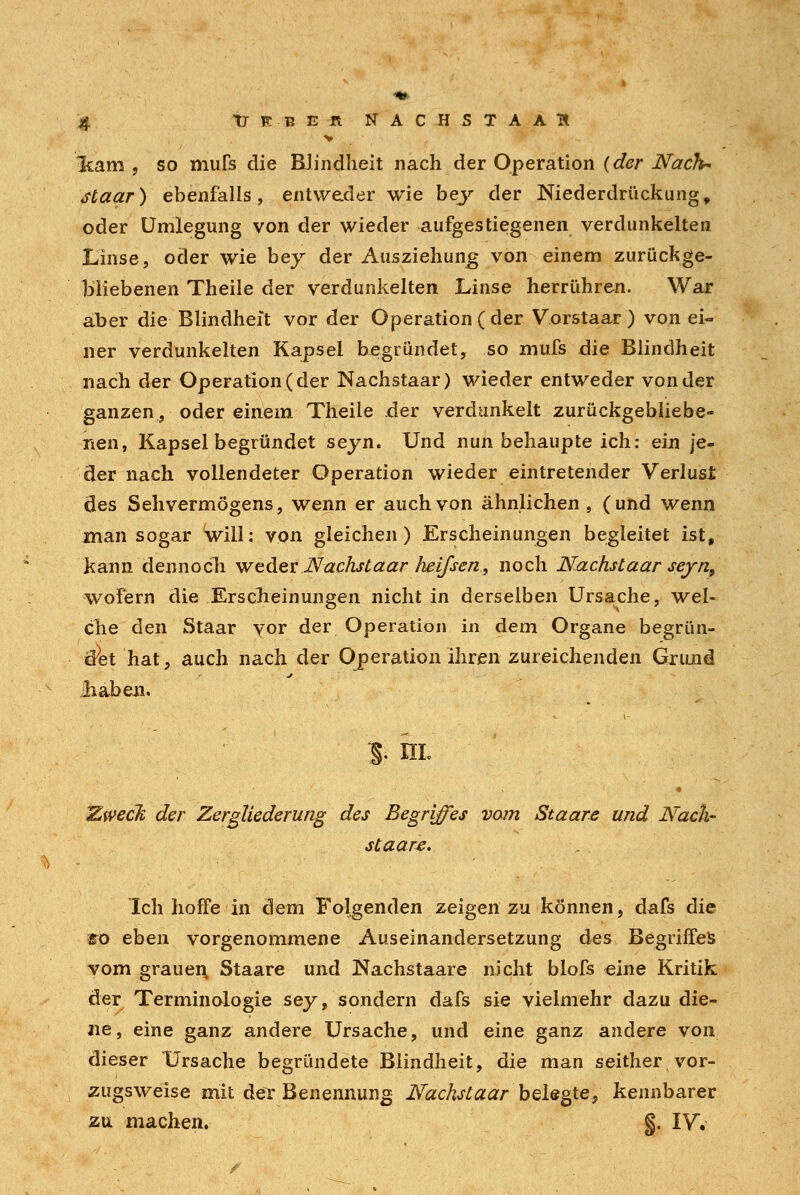 > %arn , so niufs die Blindheit nach der Operation (der Nach* staar) ebenfalls, entweder wie bey der Niederdrückung, oder Umlegung von der wieder aufgestiegenen verdunkelten Linse, oder wie bey der Ausziehung von einem zurückge- bliebenen Theile der verdunkelten Linse herrühren. War aber die Blindheit vor der Operation (der V.orstaar) von ei- ner verdunkelten Kapsel begründet, so mufs die Blindheit nach der Operation (der Nachstaar) wieder entweder von der ganzen, oder einem Theile der verdunkelt zurückgebliebe- nen, Kapsel begründet seyn. Und nun behaupte ich: ein je- der nach vollendeter Operation wieder eintretender Verlust des Sehvermögens, wenn er auch von ähnlichen, (und wenn man sogar will: von gleichen) Erscheinungen begleitet ist, kann dennoch weder Nächst aar heifsen, noch Nachstaar seyn9 wofern die Erscheinungen nicht in derselben Ursache, wel- che den Staar vor der Operation in dem Organe begrün- det hat, auch nach der Operation ihren zureichenden Grund Üiaben. 3. in. * Ewecft der Zergliederung des Begriffes vom Staare und Nach- sCaare. Ich hoffe in dem Folgenden zeigen zu können, dafs die 10 eben vorgenommene Auseinandersetzung des Begriffes vom grauen, Staare und Kachstaare nicht blofs eine Kritik der Terminologie sey, sondern dafs sie vielmehr dazu die- ne, eine ganz andere Ursache, und eine ganz andere von dieser Ursache begründete Blindheit, die man seither vor- zugsweise mit der Benennung Nachstaar belegte, kennbarer zu machen. §. IV.