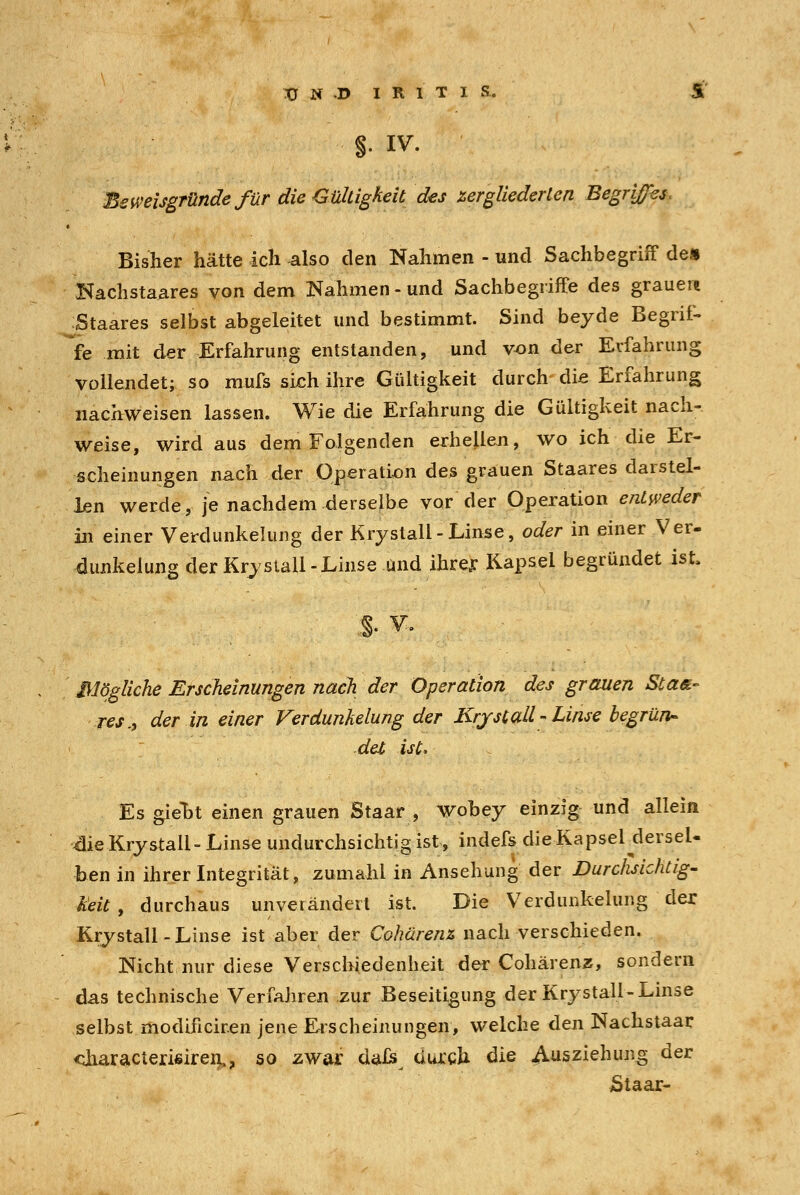 §• iv. Beweisgründe für die Gültigkeit des iergliederlen Begriffes. Bisher hätte ich also den Nahmen - und Sachbegriff de» Kachstaares von dem Nahmen-und Sachbegriffe des grauem Staares selbst abgeleitet und bestimmt. Sind beyde Begrif- fe mit der Erfahrung entstanden, und von der Erfahrung vollendet; so mufs sich ihre Gültigkeit durch die Erfahrung nachweisen lassen. Wie die Erfahrung die Gültigkeit nach- weise, wird aus dem Folgenden erhellen, wo ich die Er- scheinungen nach der Operation des grauen Staares darstel- len werde, je nachdem derselbe vor der Operation entweder in einer Verdunkelung der Krystall-Linse, oder in einer Ver- dunkelung der Krystall -Linse und ihrer Kapsel begründet ist. S v. Mögliche Erscheinungen nach der Operation des grauen Sla&- res,, der in einer Verdunkelung der Krystall - Linse begrün- det ist, Es gieDt einen grauen Staar , wobey einzig und allein ■■die Krystall- Linse undurchsichtig ist, indefs die Kapsel^derseU ben in ihrer Integrität, zumahl in Ansehung der Durchsichtig- keit , durchaus unverändert ist. Die Verdunkelung der Krystall-Linse ist aber der Cohürenz nach verschieden. Nicht nur diese Verschiedenheit der Cohärenz, sondern das technische Verfahren zur Beseitigung der Krystall-Linse selbst modificiren jene Erscheinungen, welche den Nachstaar <üiaracterißiren,? so zwar dals durch die Ausziehung der Staar-