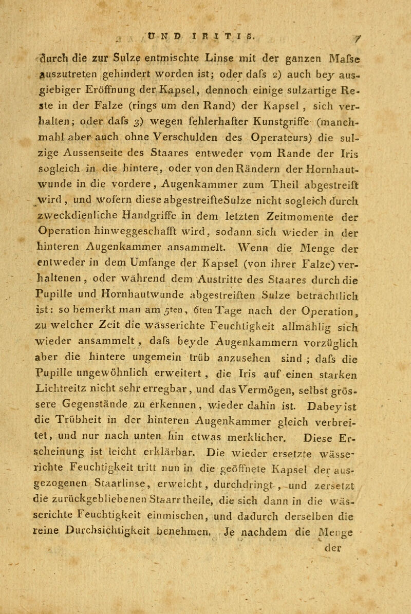(3urch die zur Sülze entmischte Linse mit der ganzen Mafse auszutreten gehindert worden ist; oder dafs 2) auch bey aus- giebiger Eröffnung der Kapsel, dennoch einige sulzartige Re- ste in der Falze (rings um den Rand) der Kapsel , sich ver- halten; oder dafs 3) wegen fehlerhafter Kunstgriffe (manch- mahl aber auch ohne Verschulden des Operateurs) die sul- zige Aussenseite des Staares entweder vom Rande der Iris Sogleich in die hintere, oder von den Rändern der Hornhaut- wunde in die vordere, Augenkammer zum Theil abgestreift Avird , und wofern diese abgestreifteSuIze nicht sogleich durch zweckdienliche Handgriffe in dem letzten Zeitmomente der Operation hinweggeschafft wird, sodann sich wieder in der hinteren Augenkammer ansammelt. Wenn die Menge der entweder in dem Umfange der Kapsel (von ihrer Falze) ver- haltenen ? oder während dem Austritte des Staares durch die Pupille und Hornhautwunde abgestreiften Sülze beträchtlich ist: so bemerkt man am 5ten, 6ten Tage nach der Operation, zu welcher Zeit die wässerichte Feuchtigkeit allmählig sich wieder ansammelt , dafs beyde Augenkammern vorzüglich aber die hintere ungemein trüb anzusehen sind ; dafs die Pupille ungewöhnlich erweitert, die Iris auf einen starken Lichtreitz nicht sehr erregbar, und das Vermögen, selbst grös- sere Gegenstände zu erkennen, wieder dahin ist. Dabeyist die Trübheit in der hinteren Augenkammer gleich verbrei- tet, und nur nach unten hin etwas merklicher. Diese Er- scheinung ist leicht erklärbar. Die wieder ersetzte wässe- richte Feuchtigkeit tritt nun in die geöffnete Kapsel der aus- gezogenen Staarlinse, erweicht, durchdringt , und zersetzt die zurückgebliebenen Staarrtheile, die sich dann in die wäs- serichte Feuchtigkeit einmischen, und dadurch derselben die reine Durchsichtigkeit benehmen, Je nachdem die Merge der