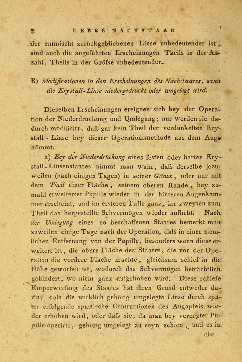 £ tJ E B S fi tfACB ST A A K der entmischt zurückgebliebenen Linse unbedeutender ist r sind auch die angeführten Erscheinungen Theiis in der An* zahl, Theiis in der Gröfse unbedeutender.. B) Modißcationen in den Erscheinungen des Nächstaares, wenn die Krjstall- Linse niedergedrückt oder umgelegt wird* Dieselben Erscheinungen ereignen sich bey der Opera- tion der Niederdrückung und llmlegung; nur Werden sie da- durch modificirt, dafs gar kein Theil der verdunkelten Kry- fitall - Linse bey dieser Operationsmethode aus dem Aug# liömmt. a) Bey der Niederdrückung eines festen oder Harten Kry- stall-Linsenstaares nimmt man wahr, dafs derselbe jezu- weilen (nach einigen Tagen) in seiner Ganze, oder nur mit dem Theil einer Fläche , seinem oberen Rande , bey zu- mahl erweiterter Pupille wieder in der hinteren Augenkam- äta'er erscheint, und im ersieren Falle ganz, im zweyten zum Theil das hergestellte Sehvermögen: wieder aufhebt; Nach der Umlegupg eines so beschaffenen Staares bemerkt man zuweilen einige Tage nach der Operation, dafs in einer ziem- lichen Entfernung von der Pupille, besonders wenn diese er- weitert ist, die obere Fläche des Staares, die vor der Ope- ration die vordere Fläche machte , gleichsam schief in die: Höhe geworfen ist, wodurch das Sehvermögen beträchtlich gehindert, wo nicht ganz .aufgehoben wird. Diese schiefe Emporwerfung des Staares hat ihren Grund- entweder da- rin, dafs die wirklich gehörig umgelegte Linse durch spä- ter erfolgende spastische Contractionen des Augapfels wie- der erhoben wird, oder dafs sie, da man bey verengter Pü- gilie operirte, gehörig umgelegt zu seyn schien K und es in: