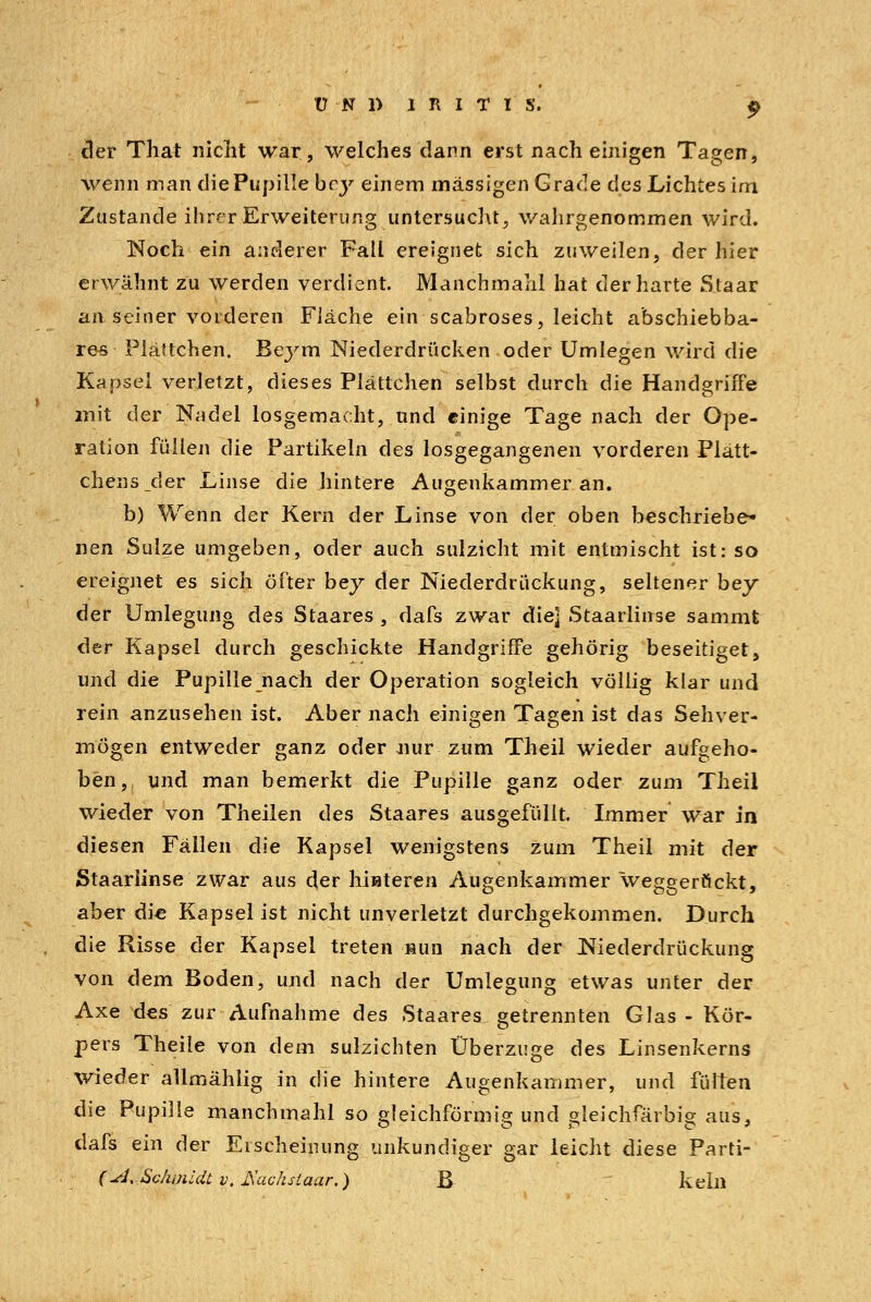 der That nicht war, welches dann erst nach einigen Tagen, wenn man die Pupille bcy einem massigen Grade des Lichtes im Zustande ihrer Erweiterung, untersucht, wahrgenommen wird. Noch ein anderer Fall ereignet sich zuweilen, der hier erwähnt zu werden verdient. Manchmahl hat der harte Staar an seiner vorderen Fläche ein seahroses, leicht abschiebba- res Plättchen. Bej^m Niederdrücken oder Umlegen wird die Kapsel verletzt, dieses Plättchen selbst durch die Handgriffe mit der Nadel losgemacht, und einige Tage nach der Ope- ration füllen die Partikeln des losgegangenen vorderen Plätt- chens _der Linse die hintere Augenkammer an. b) Wenn der Kern der Linse von der oben beschriebe- nen Sülze umgeben, oder auch sulzicht mit entmischt ist: so ereignet es sich öfter bey der Niederdrückung, seltener bey der Umlegung des Staares , dafs zwar die] Staarlinse sammt c]er Kapsel durch geschickte Handgriffe gehörig beseitiget, und die Pupille nach der Operation sogleich völlig klar und rein anzusehen ist. Aber nach einigen Tagen ist das Sehver- mögen entweder ganz oder nur zum Theil wieder aufgeho- ben, und man bemerkt die Pupille ganz oder zum Theil wieder von Theilen des Staares ausgefüllt. Immer war in diesen Fällen die Kapsel wenigstens zum Theil mit der Staarlinse zwar aus der hinteren Augenkammer weggerückt, aber die Kapsel ist nicht unverletzt durchgekommen. Durch die Risse der Kapsel treten -nun nach der Niederdrückung von dem Boden, und nach der Umlegung etwas unter der Axe des zur Aufnahme des Staares getrennten Glas - Kör- pers Theile von dem sulzichten Überzuge des Linsenkerns wieder allmählig in die hintere Augenkammer, und füllen die Pupille manchmahl so eleichförmiff und sleichfärbis aus3 dafs ein der Erscheinung unkundiger gar leicht diese Parti- (\sJ, Schmidt v, JSachsiaar.) B kein