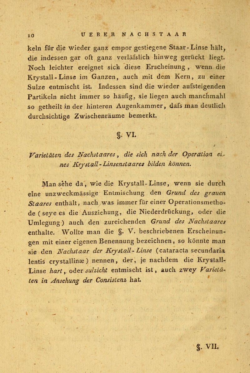 kein für die wieder ganz empor gestiegene Staar-Linse hält, die indessen gar oft ganz verläfslich hinweg gerückt liegt. Noch leichter ereignet sich diese Erscheinung , wenn die Krystall- Linse im Ganzen, auch mit dem Kern, zu einer Sülze entmischt ist. Indessen sind die wieder aufsteigenden Partikeln nicht immer so häufig, sie liegen auch manchmahl so getheilt in der hinteren Augenkammer, dafs man deutlich durchsichtige Zwischenräume bemerkt. $• VL Varietäten des Nachstaares, die sich nach der Operation ei- nes Krystall-Linsenstaares bilden können. Man sehe da, wie die Krystall-Linse, wenn sie durch eine unzweckmässige Entmischung den Grund des grauen Staares enthält, nach was immer für einer Operationsmetho- de ( seye es die Ausziehung, die Niederdrückung, oder die XJmlegung) auch den zureichenden Grund des Nachstaares enthalte. Wollte man die §. V. beschriebenen Erscheinun- gen mit einer eigenen Benennung bezeichnen, so könnte man sie den Nachstaar der Kry st all-Linse (Cataracta secundaria lentis crystallina) nennen, der, je nachdem die Krystali- Linse hart, oder suhicht entmischt ist, auch zwey Varietä- ten in Ansehung der Consistenz hat» §. VIL