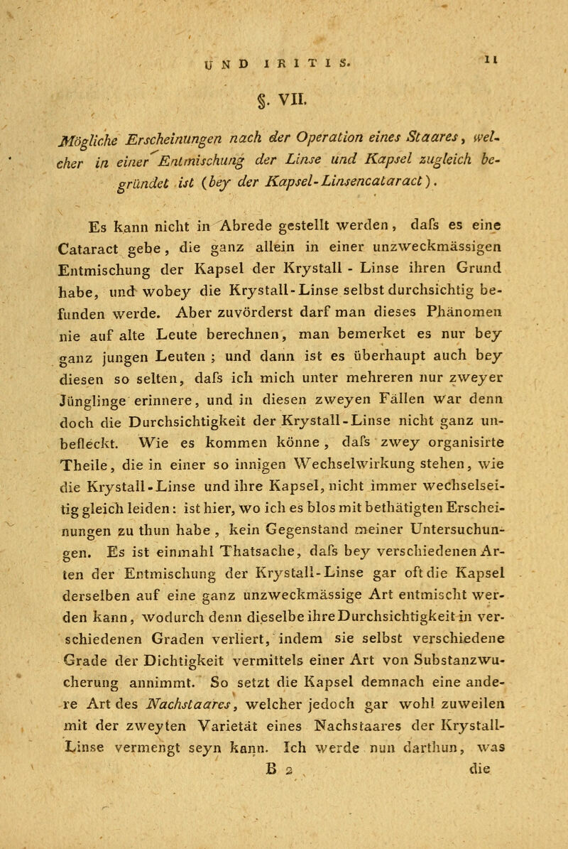 §. VII. Mögliche Erscheinungen nach der Operation eines St aar es > wel- cher in einer'Entmischung der Linse und Kapsel zugleich be- gründet ist {bey der Kapsel-Linsencataract), Es kann nicht in Abrede gestellt werden, dafs es eine Cataract gebe, die ganz allein in einer unzweckmässigen Entmischung der Kapsel der Krystall - Linse ihren Grund habe, und wobey die Krystall-Linse selbst durchsichtig be- funden werde. Aber zuvörderst darf man dieses Phänomen nie auf alte Leute berechnen, man bemerket es nur bey oanz jungen Leuten ; und dann ist es überhaupt auch bey diesen so selten, dafs ich mich unter mehreren nur zweyer Jünglinge erinnere, und in diesen zweyen Fällen War denn doch die Durchsichtigkeit der Krystall-Linse nicht ganz un- befleckt. Wie es kommen könne, dafs zwey organisirte Theile, die in einer so innigen Wechselwirkung stehen, wie die Krystall-Linse und ihre Kapsel, nicht immer wechselsei- tig gleich leiden: ist hier, wo ich es blos mit bethätigten Erschei- nungen zu thun habe , kein Gegenstand meiner Untersuchun- gen. Es ist einmahl Thatsache, dafs bey verschiedenen Ar- ten der Entmischung der Krystall-Linse gar oft die Kapsel derselben auf eine ganz unzweckmässige Art entmischt wer- den kann, wodurch denn dieselbe ihre Durchsichtigkeit in ver- schiedenen Graden verliert, indem sie selbst verschiedene Grade der Dichtigkeit vermittels einer Art von Substanzwu- cherung annimmt. So setzt die Kapsel demnach eine ande- re Art des Nachstaares, welcher jedoch gar wohl zuweilen mit der zweyten Varietät eines Nachstaares der Krystali- Linse vermengt seyn kann. Ich werde nun darthun, was B 2 die