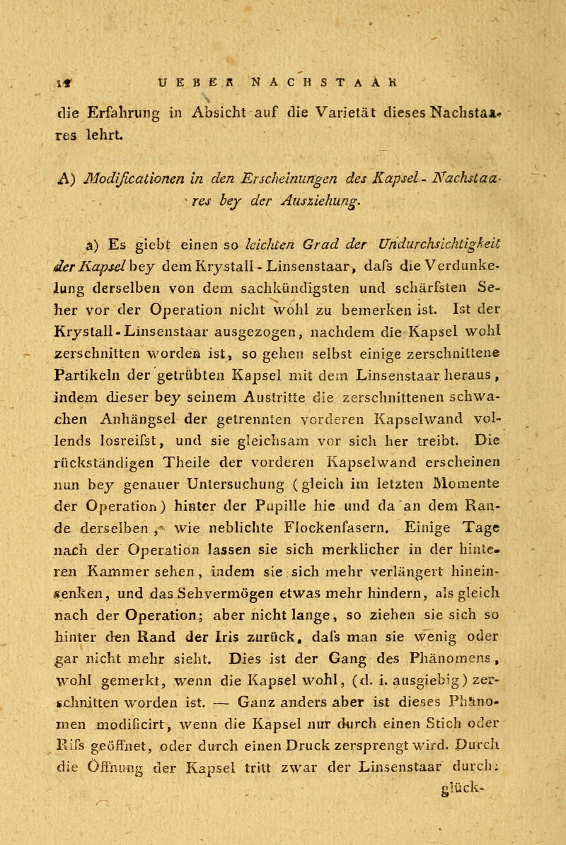 die Erfahrung in Absicht auf die Varietät dieses Nachstaa.« res lehrt A) Modificationen in den Erscheinungen des Kapsel - Nächstaa- v res bey der Ausziehung. a) Es giebt einen so leichten Grad der Undurchsichtigheil der Kap seih ty dem Krystall-Linsenstaar, dafs die Verdunke- lung derselben von dem sachkundigsten und schärfsten Se- her vor der Operation nicht wohl zu bemerken ist. Ist der Krystall-Linsenstaar ausgezogen, nachdem die Kapsel wohl zerschnitten worden ist, so gehen selbst einige zerschnittene Partikeln der getrübten Kapsel mit dem Linsenstaar heraus, indem dieser bey seinem Austritte die zerschnittenen schwa- chen Anhängsel der getrennten vorderen Kapselwand vol- lends losreifst, und sie gleichsam vor sich her treibt. Die rückständigen Theile der vorderen Kapselwand erscheinen nun bey genauer Untersuchung (gleich im letzten Momente der Operation) hinter der Pupille hie und da an dem Ran- de derselben j* wie neblichte Fiockenfasern. Einige Tage nach der Operation lassen sie sich merklicher in der hinte- ren Kammersehen, indem sie sich mehr verlängert hinein- denken, und das Sehvermögen etwas mehr hindern, als gleich nach der Operation^ aber nicht lange, so ziehen sie sich so hinter den Rand der Iris zurück, dafs man sie Wenig oder gar nicht mehr sieht. Dies ist der Gang des Phänomens, wohl gemerkt, wenn die Kapsel wohl, (d. i. ausgiebig) zer- schnitten worden ist. — Ganz anders aber ist dieses Phäno- men modificirt, wenn die Kapsel nur durch einen Stich oder Rifs geöffnet, oder durch einen Druck zersprengt wird. Durch die Öffnung der Kapsei tritt zwar der Linsenstaar durch; glück-